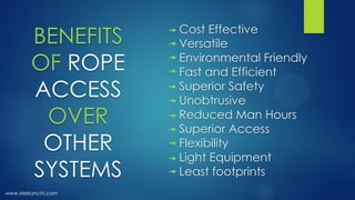 Cost Effective
Versatile
Environmental Friendly
Fast and Efficient
Superior Safety
Unobtrusive
Reduced Man Hours
Superior Access
Flexibility
Light Equipment
Least footprints
www.Mekanchi.com
BENEFITS
OF ROPE
ACCESS
OVER
OTHER
SYSTEMS
 