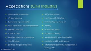 Applications (Civil Industry)
 Historic building restoration
 Window cleaning
 Banner and Signs Installation
 Glass Installation & Sealant application
 Telecoms structures
 Bolt Tensioning
 Substrate Repairs and Reinforcing
 HVAC Ducting
 Electrical fitting and wireworks
 NDT of Crane Boom
 Painting and Grit blasting
 Insulation Repair/ Removal
 Welding
 Guy-wire Inspection
 Rigging and Netting
 Façade Retrofits & AFC Installation
 Installation of LED and Brackets
 External Remedial Works, Replacement of
Glazing Units
www.Mekanchi.com
 