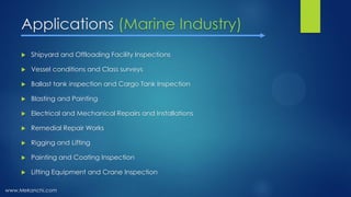 Applications (Marine Industry)
 Shipyard and Offloading Facility Inspections
 Vessel conditions and Class surveys
 Ballast tank inspection and Cargo Tank Inspection
 Blasting and Painting
 Electrical and Mechanical Repairs and Installations
 Remedial Repair Works
 Rigging and Lifting
 Painting and Coating Inspection
 Lifting Equipment and Crane Inspection
www.Mekanchi.com
 