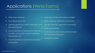 Applications (Wind Farms)
 Wind tower cleaning
 Rotor Blade Inspection
 Lightning protection system Inspection and
Remedial Repairs
 Visual inspection of connections, fasteners,
condition of insulation, proper installation,
discoloration etc.
 Visual Inspection for pre-tensioned bolted
connections
 Inspection of Fall Arrest Systems Installed
 Blade cleaning, inspections and repairs
 Nacelle cleaning, inspections and repairs
 Gear box cleaning
 Confined entry into blades and hub areas
for inspection and repairs
 Emergency repairs
www.Mekanchi.com
 