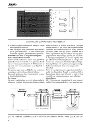 412
4- Sistemin çal›ﬂmas› gözetlenmelidir. Yanl›ﬂ bir çal›ﬂma
halinde müdahale edilmelidir.
5- DIN 1999’a göre bak›m talimatlar›nda baﬂka bir kay›t
yoksa, ay›r›c› hacminin 4/5’i ve çamur hacminin yar›s›
doldu¤unda veya her 6 ayda bir boﬂaltma yap›lmal›d›r.
Kompakt Pis Su Çukuru ve Pompal› Modüler Çamur
Tutma ve Benzin Ay›rma Sistemleri
Modüler biçimde oluﬂturulan ve ﬂematik olarak ﬁekil 508’de
görülen bu sistemde son modül pis su çukurudur. burada
mevcut 1 veya 2 yaﬂ motorlu pompa ile 200 litre/saniye de-
biye ve 5 metre basma yüksekli¤ine kadar de¤erlerde su
pompalan›r.
Bu, ay›r›c›dan geçen suyun kendili¤inden ﬂehir kanalizasyo-
nuna ak›ﬂ›n›n mümkün olmad›¤› hallerde kullan›l›r.
Bu sistemde görülen yaﬂ rögar, sistemin kontrolu ve numu-
ne al›m› için kullan›lmaktad›r.
Ya¤ Ay›r›c›lar
Hayvansal veya bitkisel ya¤ içeren kirli sular do¤rudan ka-
nalizasyona verilemez. Kokuya neden olmalar› ve t›kama
tehlikeleri dolay›s› ile mezbaha, ticari mutfak, ya¤l› g›da
ürünleri endüstrisi vs. gibi yerlerin at›k sular› kanalizasyona
verilmeden önce, tehlikeleri dolay›s› ile, bir ya¤ ay›r›c›dan
geçirilmesi gerekir. Ancak ya¤ ay›r›c›ya gönderilen at›k su
sadece ya¤ içermelidir. D›ﬂk› vs. içeren pis sular ya¤ ay›r›c›-
ya gönderilmez. Dolay›s› ile ya¤ ay›r›c›lar, at›k suyu önem-
li ölçüde ya¤ içeren yerlerin özel tesisat›na ba¤lan›r. Buna
pis su kar›ﬂt›r›lmaz ve buradan ç›kan at›k su, sonra pis su te-
sisat›na veya kanalizasyona birleﬂtirilir. Ya¤ ay›r›c›lar pas-
lanmaz çelikten yer üstü ve gömme ﬂekilde yap›labildi¤i gi-
bi, betonarmeden toprak alt› ay›r›c›lar› da yap›labilir.
Giriﬂ Hatt›
Bu hat bir yer süzgecinden veya su giderinden baﬂlar. Bura-
da bir sifon bulunmal›d›r. Bu ya¤l› ve çamurlu su, kirli su
karakterindeki di¤er tesisatla birleﬂebilir ve kapal› bir boru
sistemi ile ya¤ ay›r›c›dan önce çamur tutucuya ba¤lan›r.
Çamur Tutucu
DIN 1986’ya göre ya¤ ay›r›c›dan önce bir çamur tutucu ol-
mal›d›r. Çamur tutucu ak›ﬂ kesiti ve yüzey alan› öyle tasar-
ﬁekil 507. KRATOS ÇARPMALI AYIRICI PRENS‹P ﬁEMASI
ﬁekil 508. MODÜLER KOMPAKT ÇAMUR TUTUCU, BENZ‹N AYIRICI VE POMPALI P‹S SU ÇUKURU S‹STEM‹
ICINDEKILERE DÖN
 