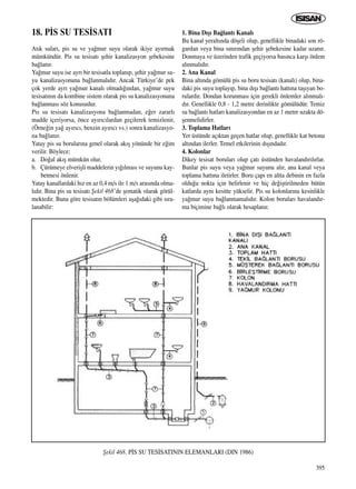 395
At›k sular›, pis su ve ya¤mur suyu olarak ikiye ay›rmak
mümkündür. Pis su tesisat› ﬂehir kanalizasyon ﬂebekesine
ba¤lan›r.
Ya¤mur suyu ise ayr› bir tesisatla toplan›p, ﬂehir ya¤mur su-
yu kanalizasyonuna ba¤lanmal›d›r. Ancak Türkiye’de pek
çok yerde ayr› ya¤mur kanal› olmad›¤›ndan, ya¤mur suyu
tesisat›n›n da kombine sistem olarak pis su kanalizasyonuna
ba¤lanmas› söz konusudur.
Pis su tesisat› kanalizasyona ba¤lanmadan, e¤er zararl›
madde içeriyorsa, önce ay›r›c›lardan geçilerek temizlenir,
(Örne¤in ya¤ ay›r›c›, benzin ay›r›c› vs.) sonra kanalizasyo-
na ba¤lan›r.
Yatay pis su borular›na genel olarak ak›ﬂ yönünde bir e¤im
verilir. Böylece;
a. Do¤al ak›ﬂ mümkün olur,
b. Çürümeye elveriﬂli maddelerin y›¤›lmas› ve suyunu kay-
betmesi önlenir.
Yatay kanallardaki h›z en az 0,4 m/s ile 1 m/s aras›nda olma-
l›d›r. Bina pis su tesisat› ﬁekil 468’de ﬂematik olarak görül-
mektedir. Buna göre tesisat›n bölümleri aﬂa¤›daki gibi s›ra-
lanabilir:
1. Bina D›ﬂ› Ba¤lant› Kanal›
Bu kanal yeralt›nda döﬂeli olup, genellikle binadaki son rö-
gardan veya bina s›n›r›ndan ﬂehir ﬂebekesine kadar uzan›r.
Donmaya ve üzerinden trafik geçiyorsa bas›nca karﬂ› önlem
al›nmal›d›r.
2. Ana Kanal
Bina alt›nda gömülü pis su boru tesisat› (kanal›) olup, bina-
daki pis suyu toplay›p, bina d›ﬂ› ba¤lant› hatt›na taﬂ›yan bo-
rulard›r. Dondan korunmas› için gerekli önlemler al›nmal›-
d›r. Genellikle 0,8 - 1,2 metre derinlikte gömülüdür. Temiz
su ba¤lant› hatlar› kanalizasyondan en az 1 metre uzakta dö-
ﬂenmelidirler.
3. Toplama Hatlar›
Yer üstünde aç›ktan geçen hatlar olup, genellikle kat betonu
alt›ndan ilerler. Temel etkilerinin d›ﬂ›ndad›r.
4. Kolonlar
Dikey tesisat borular› olup çat› üstünden havaland›r›l›rlar.
Bunlar pis suyu veya ya¤mur suyunu al›r, ana kanal veya
toplama hatt›na iletirler. Boru çap› en altta debinin en fazla
oldu¤u nokta için belirlenir ve hiç de¤iﬂtirilmeden bütün
katlarda ayn› kesitte yükselir. Pis su kolonlar›na kesinlikle
ya¤mur suyu ba¤lanmamal›d›r. Kolon borular› havaland›r-
ma biçimine ba¤l› olarak hesaplan›r.
18. P‹S SU TES‹SATI
ﬁekil 468. P‹S SU TES‹SATININ ELEMANLARI (DIN 1986)
ICINDEKILERE DÖN
 