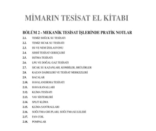 M‹MARIN TES‹SAT EL K‹TABI
BÖLÜM 2 - MEKAN‹K TES‹SAT ‹ﬁLER‹NDE PRAT‹K NOTLAR
2.1. TEM‹Z SO⁄UK SU TES‹SATI
2.2. TEM‹Z SICAK SU TES‹SATI
2.3. ISI VE NEM ‹ZOLASYONU
2.4. SIHH‹ TES‹SAT GEREÇLER‹
2.5. ISITMA TES‹SATI
2.6. LPG VE DO⁄AL GAZ TES‹SATI
2.7. SICAK SU KAZANLARI, KOMB‹LER, BRÜLÖRLER
2.8. KAZAN DA‹RELER‹ VE TES‹SAT MERKEZLER‹
2.9. BACALAR
2.10. HAVALANDIRMA TES‹SATI
2.11. HAVA KANALLARI
2.12. KL‹MA TES‹SATI
2.13. VAV S‹STEMLER‹
2.14. SPLIT KL‹MA
2.15. KL‹MA SANTRALLARI
2.16. SO⁄UTMA GRUPLARI, SO⁄UTMA KULELER‹
2.17. FAN COIL
2.18. POMPALAR
 