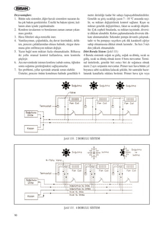 90
Dezevantajlar›:
1. Bütün sulu sistemler, di¤er haval› sistemlere nazaran da-
ha çok bak›m gerektirirler. Üstelik bu bak›m iﬂlemi, kul-
lan›m alan› içinde yap›lmaktad›r.
2. Kondens tavalar›n›n ve borular›n›n zaman zaman y›kan-
mas› gerekir.
3. Hava filtreleri s›kça temizlik ister.
4. Vantilasyonun, ço¤unlukla, d›ﬂ duvar üzerindeki, delik-
ten, pencere çatlaklar›ndan olmas› halinde, rüzgar duru-
muna göre enfiltrasyon miktar› de¤iﬂir.
5. Yaz›n ba¤›l nem miktar› fazla olmamaktad›r. Bilhassa
iki yollu oransal kontrol kullan›l›rsa, nem kontrolu
güçleﬂir.
6. Ara mevsimlerde istenen konforu (sabah ›s›tma, ö¤leden
sonra so¤utma gerekti¤inden) sa¤layamazlar.
7. Ses problemi, y›llar içersinde artarak sorun olabilir.
Üniteler, pencere önüne konulmas› halinde genellikle 6
metre derinli¤e kadar bir sahay› kapsayabilmektedirler.
Genelde su giriﬂ s›cakl›¤› yaz›n 7 - 10 °C aras›nda seçi-
lir, su miktar› de¤iﬂtirilerek kontrol sa¤lan›r. K›ﬂ›n su
miktar› genelde de¤iﬂtirilmez, fakat su s›cakl›¤› düﬂürü-
lür. Çok cepheli binalarda, su miktar› tayininde, diversi-
te dikkate al›nabilir. Kolon çaplamalar›nda diversite dik-
kate al›nmamal›d›r. Sekonder pompa devaml› çal›ﬂmak-
tad›r ve bu pompay› seçerken çok dik karakterli e¤riye
sahip olmamas›na dikkat etmek laz›md›r . Su h›z› 3 m/s
den yüksek olmamal›d›r.
Dört Borulu Sistem (ﬁekil 111)
4 Borulu sistemde so¤uk su gidiﬂ, so¤uk su dönüﬂ, s›cak su
gidiﬂ, s›cak su dönüﬂ olmak üzere 4 boru mevcuttur. Termi-
nal ünitelerde, genelde biri ›s›t›c› biri de so¤utucu olmak
üzere 2 ayr› serpantin mevcuttur. Primer taze hava bütün y›l
boyunca sabit s›cakl›kta kalacak ﬂekilde, bir santralde haz›r-
lanarak kanallarla odalara beslenir. Primer hava için veya
ﬁekil 110. 2 BORULU S‹STEM
ﬁekil 111. 4 BORULU S‹STEM
ICINDEKILERE DÖN
 