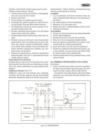 91
sekonder su devrelerinde zonlama yapmaya gerek yoktur.
2 Borulu sistemle mukayese edersek:
1. 2 borulu sisteme nazaran çok fleksibil ve yük de¤iﬂiklik-
lerine ani cevap veren bir sistemdir.
2. ‹ﬂletmesi çok basittir.
3. Yaz k›ﬂ change-over yap›lmas›na gerek yoktur.
4. Verimlili¤i fazla, iﬂletme masraflar› az, fakat ilk tesis fi-
yat› çok fazlad›r. Dizaynda dikkat edilecek hususlar:
1. Ters dönüﬂlü boru (eﬂit direnç) sistemi uygulan›rsa siste-
min balans edilmesi kolay olur.
2. Genelde, unitelerdeki bas›nç kay›plar› 3 mss gibi yüksek
tutulursa balans daha kolay sa¤lan›r.
3. S›cakl›k düﬂümü küçük tutulursa balans daha rahat ola-
cakt›r.
4. Borular›n izolasyonu (terlemeyen sistem dizaynlar›nda)
gerekmeyebilir. Ama izole etmekte gene de yarar vard›r.
Cihaz giriﬂ ç›k›ﬂlar› vanalarla kesilebilmelidir. Vanalar
tavan üzerine al›n›rsa bunlar›n izolasyon derdinden kur-
tulunur. Kolonlar üzerinde kesme, boﬂaltma, ayar vana-
lar›n›n olmas› çok gereklidir.
5. Terlemeyen serpantin dizayn› yap›lm›ﬂsa, drenaj borusu
kullan›lmayabilir. Fakat otel ve apartmanlarda drenaj›n
mutlaka çekilmesi gerekir.
Primer Haval› Fan Coil Sistemi
‹nsanlar›n ihtiyac› olan d›ﬂ taze hava bir primer hava santra-
l›nda haz›rlan›r. Bu cihaz d›ﬂ havay› iklimlendirerek, kanal-
larla ya fan coillere göndermekte veya odaya do¤rudan üfle-
mektedir.
Endüksiyon Sistemleri (ﬁekil 112)
Endüksiyon sistemi çok katl› binalar›n çevre odalar›nda,
ofis binas›, otel, hastane, apartman, gibi çok odal› binalarda
kullan›l›rd›. Günümüzde endüksiyon sistemler art›k pek kul-
lan›lmamaktad›r. Yüksek binalar›n klimaland›r›lmas›nda
minimum ﬂaft gerektiren bir sistemdir.
Avantajlar›:
1. Az yer gerektirmesi (tam haval› sistemlerin aksine, du-
yulur ›s› yükünün büyük miktar›n›n su ile karﬂ›lanmas›n-
dan dolay›)
2. Her odan›n ba¤›ms›z kontrolu mümkündür..
3. Minumum servis (fan motoru yok)
4. Merkezi nem alma ve oldukça küçük bir merkezi sistem.
5. Odalarda fan olmamas›.
Dezavantajlar›:
1. Change-over iﬂlemi benzerlerine göre daha problemlidir.
2. Kontrol daha kompleksdir.
3. Sekonder hava devresi üzerinde filtre gereklidir.
4. Primer hava devresini kapatmak mümkün de¤ildir.
5. Oda nem miktar›n› ayarlayabilmek için, primer su dev-
resinde düﬂük bir s›cakl›k gerektirmektedir.
6. egzost hava miktar› çok olan yerlerde uygulanamaz.
7. Genelde tesis edilmeyen drenaj borusunun olmay›ﬂ›, aﬂ›-
r› insan yükünde veya penceresinin aç›k kalmas› halin-
de, önemli zararlara sebep olabilmektedir.
8. Terminal ünitelerindeki bas›nç kayb›ndan dolay›, enerji
sarfiyat› fazlad›r.
6.4. AMER‹KAN S‹STEM KL‹MA UYGULAMASI
Bu sistemde:
a. Is›tma; cam alt›na monte edilen ›s›t›c›lar ile yap›lmakta-
d›r. K›ﬂ›n cam yüzeyinden so¤uyarak aﬂa¤›ya inen hava
›s›t›c›lar üzerinde ›s›narak yukar›ya do¤ru yükselir.
- Cam önlerine termostatik radyatör valfi monte edilmiﬂ
radyatörler (veya termostatik kontrollü elektrikli ›s›t›c›-
lar) yerleﬂtirilir.
ﬁekil 112. ENDÜKS‹YON
ICINDEKILERE DÖN
 