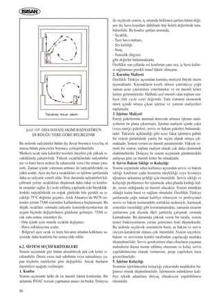 86
Bu nedenle radyatörler bütün d›ﬂ duvar boyunca veya hiç ol
mazsa bütün pencereler boyunca yerleﬂtirilmelidir.
Merkezi s›cak sulu kalorifer tesisleri önceleri çok yüksek s›-
cakl›klarda çal›ﬂt›r›l›rd›. Yüksek s›cakl›klardaki radyatörler
toz ve kuru hava nedeni ile rahats›zl›k verici bir ortam yara-
t›rd›. Zaman içinde yal›t›m›n artmas› ile radyatörlerdeki ›s›
yükü azald›. Ayn› d›ﬂ hava s›cakl›klar› ve iﬂletme ﬂartlar›nda
daha az radyatör yeterli oldu. Yeni durumda radyatörleri kü-
çültmek yerine s›cakl›klar› düﬂürmek daha rahat ve konfor-
lu ortamlar sa¤lar. ‹yi izole edilmiﬂ yap›larda eski büyüklük-
lerdeki radyatörlerde en so¤uk günlerde bile gerekli su s›-
cakl›¤› 75°C de¤erini geçmez. Art›k Almanya’da 90/70 sis-
temler yerine 75/60 sistemleri kullan›lmaya baﬂlanm›ﬂt›r. Bu
düﬂük s›cakl›kl› ›s›tmada radyatör konstrüksiyonlar›n›n da
uygun biçimde de¤iﬂtirilmesi gündeme gelmiﬂtir. 75/60 s›-
cak sulu ›s›tma sistemleri ile,
- Oda içinde ayn› oranda s›cakl›k de¤iﬂmez.
- Hava sirkülasyonu azal›r.
- Bölgesel aﬂ›r› s›cak ve kuru havan›n ortadan kalkmas› sa-
yesinde daha konforlu bir ›s›tma elde edilir.
6.2. S‹STEM SEÇ‹M KR‹TERLER‹
Sistem seçiminde göz önüne al›nabilecek pek çok kriter s›-
ralanabilir. Önem s›ras› mal sahibinin veya sat›nalmay› ya-
pan kiﬂilerin isteklerine göre de¤iﬂebilir. Ancak bunlar›n
önemlileri aﬂa¤›da verilmiﬂtir:
1. Konfor
Sistem seçiminde belki de en önemli faktör konfordur. Bir
anlamda HVAC tesisat› yapman›n amac› da budur. Dolay›s›
ile seçilecek sistem, iç ortamda beklenen ﬂartlar› bütün de¤i-
ﬂen d›ﬂ hava koﬂullar› dahilinde hep belirli de¤erlerde tuta-
bilmelidir. Bu konfor ﬂartlar› aras›nda,
- S›cakl›k,
- Taze hava miktar›,
- Ses kirlili¤i,
- Nem,
- Temizlik (hijyen)
gibi de¤erler bulunmaktad›r.
Özellikle son y›llarda ›s›l konforun yan› s›ra, iç hava kalite-
si sa¤lanmas› gerekli temel faktör olmuﬂtur.
2. Kuruluﬂ Maliyeti
Özellikle Türkiye aç›s›ndan kuruluﬂ maliyeti büyük önem
taﬂ›maktad›r. Kaynaklar›n k›s›tl› olmas› yat›r›mc›y› ço¤u
zaman ucuz yat›r›mlara yöneltmekte ve en önemli kriter
haline getirmektedir. Halbuki as›l önemli olan toplam ma-
liyet (life cycle cost) de¤eridir. Yani sistemin ekonomik
ömrü içinde ortaya ç›kan iﬂletme ve yat›r›m maliyetleri
toplam›d›r.
3. ‹ﬂletme Maliyeti
Enerji giderlerinin anormal derecede artmas› iﬂletme mali-
yetlerini ön plana ç›karm›ﬂt›r. ‹ﬂletme maliyeti içinde yak›t
(veya enerji) giderleri, servis ve bak›m giderleri bulunmak-
tad›r. Yukar›da aç›kland›¤› gibi ucuz fakat iﬂletmesi pahal›
bir sistem günümüzde yanl›ﬂ bir seçim olarak ortaya ç›k-
maktad›r. Sistem verimi en önemli parametredir. Yüksek ve-
rimli bir sistem, toplam maliyet olarak çok daha ekonomik
olabilmektedir. Dolay›s› ile sistem seçiminde günümüzdeki
anlay›ﬂa göre en önemli kriter bu olmaktad›r.
4. Servis Bak›m S›kl›¤› ve Kolayl›¤›
Sistem seçiminde nihai kullan›c› aç›s›ndan servis ve bak›m
s›kl›¤› konforun yada hizmetin süreklili¤i veya kesintiye
u¤ramas› anlam›na geldi¤i için önemlidir. Servis s›kl›¤› ve
kolayl›¤› problemsiz bir iﬂletmede arka planda kald›¤› hal-
de, sorun oldu¤unda en önemli olacakt›r. Sistem mümkün
oldu¤u kadar basit ve sa¤lam olmal›d›r. Özellikle Türkiye
ﬂartlar›nda ço¤u zaman kalifiye teknisyen ve profesyonel
servis ve bak›m teminindeki zorluklar nedeniyle, karmaﬂ›k
sistemler istenildi¤i gibi korunamamakta, zamanla tasar›m
ﬂartlar›n›n çok d›ﬂ›nda ilkel ﬂartlarda çal›ﬂmak zorunda
kalmaktad›r. Bu durumda yüksek verim bir tarafa, sistem
temel fonksiyonlar›n› yerine getiremez hale düﬂmektedir.
Bu nedenle seçilecek sistemlerin basit, az bak›m ve servis
isteyen karakterde olmas› çok önemlidir. Sistem seçerken,
bak›m ve servisinin kimler taraf›ndan yap›laca¤› mutlaka
düﬂünülmelidir. Servis gereksinimi olan cihazlar›n yaﬂanan
mahallerin d›ﬂ›na monte edilmiﬂ olmas›na ve kolay servis
yap›labilmesine olanak vermesine, proje yap›l›rken özen
gösterilmelidir.
5. ‹ﬂletme Kolayl›¤›
Sistemin iﬂletilmesinin kolayl›¤› yukar›daki maddeden ba-
¤›ms›z olarak düﬂünülmelidir. ‹ﬂletmenin mümkünse kali-
fiye teknik adamlara ihtiyaç olmaks›z›n yap›labilmesi
önemlidir.
ﬁekil 105. ODA HAVASI AKIMI RADYATÖRÜN
DURDU⁄U YERE GÖRE BEL‹RLEN‹R
ICINDEKILERE DÖN
 