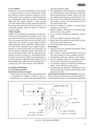 87
6. Çevre Faktörü
Günümüzde çevre faktörü, mühendislik kriterleri üzerinde
ve tek baﬂ›na belirleyici bir kriter olabilmektedir. Türkiye
hala ciddi çevre koruma s›n›rlamalar› getirmemiﬂ bir ülke-
dir. Bu nedenle sistem seçiminde çevre faktörü henüz belir-
leyici olmamaktad›r. Ancak yak›n gelecekte, ileri ülkelerde
oldu¤u gibi yak›t, ak›ﬂkan, ekipman ve sistem seçiminde
çevre daha belirleyici hale gelecektir. Bunun ötesinde ikinci
derecede çok daha farkl› teknik, ekonomik, ekolojik ve sos-
yal kriterler say›labilir; bunlar baz› hallerde en önemli di-
zayn ﬂart› olabilir.
7. Di¤er Faktörler
Örne¤in ara mevsimlerdeki geçiﬂ kolayl›¤› veya sistem per-
formans› bu kriterlerden biridir. ‹ﬂyerlerinde, evlerde ve bir-
çok yap›da ara mevsimde s›k s›k ›s›tmadan so¤utmaya geçiﬂ
(veya tersi) gerekecektir. Hatta böyle mevsimlerde baz› ha-
cimler ›s›tma, baz› hacimler ayn› anda so¤utma isteyebile-
cektir. Bu durumda, sistem seçiminde bu, sa¤lanmas› gerek-
li bir kriter haline gelmektedir. Ayr›ca yap›n›n özelli¤i ve
mimarisi de seçimde önemlidir. Bir resim galerisinde veya
bir tekstil klimas› uygulamas›nda nemin sabit tutulmas› bi-
rinci ﬂart konumuna gelebilir. Tarihi bir yap›da kanal isten-
meyebilir. Bir konser salonunda ses, ameliyathanede hijye-
nik ﬂartlar en önemli kriter olabilir veya da¤ baﬂ›nda bir te-
siste kesin iﬂletme güvenli¤i birinci plana ç›kabilir. Kuru bir
iklimde buharlaﬂmal› so¤utma prensibi kullan›labilirken, az
su bulunan bir yerde haval› kondenser tercih edilmelidir.
6.3. KL‹MA S‹STEMLER‹
6.3.1. Tam Haval› Sistemler
Tam Haval› Sistemlerin Avantajlar›:
1. Merkezi klima cihaz›n›n, yerleﬂim alanlar› d›ﬂ›nda maki-
ne dairesinde tesis edilmesi ve filtrasyon, koku, ses
kontrollar›n›n ve ›s›, nem kontrollar›n›n istendi¤i ﬂekilde
daha rahat yap›lmas›n› sa¤lar.
2. Boru ba¤lant›lar›n›n, drenaj borular›n›n, elektrik hatlar›-
n›n, filtrelerin klimatize saha d›ﬂ›nda olmas›, bunlar›n ba-
k›m›n› kolaylaﬂt›rmas›n›n yan›nda; bunlar›n ayak alt›n-
dan uzaklaﬂmas›ndan dolay› hasar görmelerini de önler.
3. D›ﬂ havan›n, oda s›cakl›klar›ndan düﬂük oldu¤u zaman-
larda, so¤utucu cihazlar› devre d›ﬂ› b›rakarak, d›ﬂ hava
ile so¤utma olana¤› vard›r.
4. Mevsimsel change-over yap›lmas› ve otomatik kontrol
uygulanmas› çok kolayd›r
5. Zonlama yap›lmas›, fleksibilite ve nem kontrolu sa¤la-
mas› her mevsim için geçerlidir.
6. Is› geri kazan›m olanaklar›n›n kullan›lmas› imkan›n›
sa¤lar.
7. ‹yi bir hava da¤›l›m› yap›lmas›na imkan sa¤lar.
8. Büyük miktar egzost gerektiren tasar›mlarda, çok rahat-
l›kla d›ﬂ hava temini imkan› getirir.
9. K›ﬂ›n nemlendirme yap›lmas› uygundur.
Dezavantajlar›:
1. Kanal için de ilave bir yükseklik gerekti¤inden, binan›n
yükselmesine neden olur.
2. Çevre zonlar›n ›s›t›lmas›nda kullan›ld›¤› zaman kulla-
n›m saatleri d›ﬂ›nda da, fanlar›n çal›ﬂmas›n› gerektirir.
3. Kanallarda hava balans›n›n yap›lmas› zor bir iﬂlemdir.
4. Çevresel zonlardaki ›s›tma, hava ile yap›lmas› halinde,
sulu sistemlere nazaran daha geç emre amede olur.
5. Uç elemanlara ulaﬂmak için b›rak›lacak müdahale ka-
paklar›, mimari, dekorasyon sorunu yarat›r.
6. ‹ç so¤utma yükünün fazla olmas›, daha büyük hava mik-
tarlar› gerektirecektir. Neticede mimarla birlikte fazlaca
çal›ﬂmak gerekecektir.
Sabit Haval› Tek Kanall› Tek Zonlu Sistemler (ﬁekil 106)
En basit, tek bir zona hizmet eden, s›cakl›k kontrollu bir sis-
temdir. Dikkatli bir dizayn ile, sistemin hizmet etti¤i hacmin
ﬁekil 106. TEK KANALLI S‹STEM
ICINDEKILERE DÖN
 