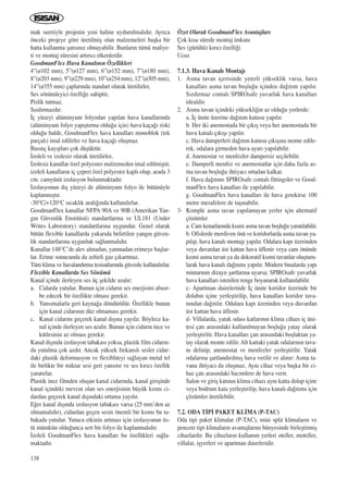 138
mak suretiyle projenin yeni haline uydurulmal›d›r. Ayr›ca
önceki projeye göre üretilmiﬂ olan malzemeleri baﬂka bir
hatta kullanma ﬂans›n›z olmayabilir. Bunlar›n tümü maliye-
ti ve montaj süresini art›r›c› etkenlerdir.
GoodmanFlex Hava Kanal›n›n Özellikleri
4”(ø102 mm), 5”(ø127 mm), 6”(ø152 mm), 7”(ø180 mm),
8”(ø203 mm), 9”(ø229 mm), 10”(ø254 mm), 12”(ø305 mm),
14”(ø355 mm) çaplar›nda standart olarak üretilirler,
Ses sönümleyici özelli¤e sahiptir,
Pislik tutmaz.
S›zd›rmazd›r.
‹ç yüzeyi alüminyum folyodan yap›lan hava kanallar›nda
(alüminyum folyo yap›ﬂt›rma oldu¤u için) hava kaça¤› riski
oldu¤u halde, GoodmanFlex hava kanallar› monoblok (tek
parçal›) imal edilirler ve hava kaça¤› oluﬂmaz.
Bas›nç kay›plar› çok düﬂüktür.
‹zoleli ve izolesiz olarak üretilirler,
‹zolesiz kanallar özel polyester malzemeden imal edilmiﬂtir,
izoleli kanallar›n iç çeperi özel polyester kapl› olup, arada 3
cm. camyünü izolasyon bulunmaktad›r.
‹zolasyonun d›ﬂ yüzeyi de alüminyum folyo ile bütünüyle
kaplanm›ﬂt›r.
-30°C/+120°C s›cakl›k aral›¤›nda kullan›l›rlar.
GoodmanFlex kanallar NFPA 90A ve 90B (Amerikan Yan-
g›n Güvenlik Enstitüsü) standartlar›na ve UL181 (Under
Writes Laboratory) standartlar›na uygundur. Genel olarak
bütün flexible kanallarda yukar›da belirtilen yang›n güven-
lik standartlar›na uygunluk sa¤lanmal›d›r.
Kanallar 148°C’de alev almadan, yanmadan erimeye baﬂlar-
lar. Erime sonucunda da zehirli gaz ç›kartmaz.
Tüm klima ve havaland›rma tesisatlar›nda güvenle kullan›l›rlar.
Flexible Kanallarda Ses Sönümü
Kanal içinde ilerleyen ses üç ﬂekilde azal›r;
a. Cidarda yutulur. Bunun için cidar›n ses enerjisini absor-
be edecek bir özellikte olmas› gerekir.
b. Yans›malarla geri kayna¤a döndürülür. Özellikle bunun
için kanal cidar›n›n düz olmamas› gerekir.
c. Kanal cidar›n› geçerek kanal d›ﬂ›na yay›l›r. Böylece ka-
nal içinde ilerleyen ses azal›r. Bunun için cidar›n ince ve
kütlesinin az olmas› gerekir.
Kanal d›ﬂ›nda izolasyon tabakas› yoksa, plastik film cidar›n-
da yutulma çok azd›r. Ancak yüksek frekansl› sesler cidar-
daki plastik deformasyon ve flexibliteyi sa¤layan metal tel
ile birlikte bir miktar sesi geri yans›t›r ve ses k›r›c› özellik
yarat›rlar.
Plastik ince filmden oluﬂan kanal cidar›nda, kanal giriﬂinde
kanal içindeki mevcut olan ses enerjisinin büyük k›sm› ci-
dardan geçerek kanal d›ﬂ›ndaki ortama yay›l›r.
E¤er kanal d›ﬂ›nda izolasyon tabakas› varsa (25 mm’den az
olmamal›d›r), cidardan geçen sesin önemli bir k›sm› bu ta-
bakada yutulur. Yutucu etkinin artmas› için izolasyonun üs-
tü mümkün oldu¤unca sert bir folyo ile kaplanmal›d›r.
‹zoleli GoodmanFlex hava kanallar› bu özellikleri sa¤la-
maktad›r.
Özet Olarak GoodmanFlex Avantajlar›
Çok k›sa sürede montaj imkan›
Ses (gürültü) k›r›c› özelli¤i
Ucuz
7.1.3. Hava Kanal› Montaj›
1. Asma tavan içerisinde yeterli yükseklik varsa, hava
kanallar› asma tavan boﬂlu¤u içinden da¤›t›m yap›l›r.
S›zd›rmaz contal› SPIROsafe yuvarlak hava kanallar›
idealdir.
2. Asma tavan içindeki yüksekli¤in az oldu¤u yerlerde:
a. ‹ç ünite üzerine da¤›t›m kutusu yap›l›r.
b. Her iki anemostada bir ç›k›ﬂ veya her anemostada bir
hava kanal› ç›k›ﬂ› yap›l›r.
c. Hava damperleri da¤›t›m kutusu ç›k›ﬂ›na monte edile-
rek, odalara girmeden hava ayar› yap›labilir.
d. Anemostat ve menfezler dampersiz seçilebilir.
e. Damperli menfez ve anemostatlar için daha fazla as-
ma tavan boﬂlu¤u ihtiyac› ortadan kalkar.
f. Hava da¤›t›m› SPIROsafe contal› fittingsler ve Good-
manFlex hava kanallar› ile yap›labilir.
g. GoodmanFlex hava kanallar› ile hava gerekirse 100
metre mesafelere de taﬂ›nabilir.
3- Komple asma tavan yap›lamayan yerler için alternatif
çözümler
a. Cam kenarlar›nda k›smi asma tavan boﬂlu¤u yarat›labilir.
b. Ofislerde merdiven önü ve koridorlarda asma tavan ya-
p›l›p, hava kanal› montaj› yap›l›r. Odalara kap› üzerinden
veya duvardan üst kattan hava üflenir veya cam önünde
k›smi asma tavan ya da dekoratif k›smi tavanlar oluﬂturu-
larak hava kanal› da¤›t›m› yap›l›r. Modern binalarda yap›
mimar›n›n dizayn ﬂartlar›na uyarsa; SPIROsafe yuvarlak
hava kanallar› istenilen renge boyanarak kullan›labilir.
c- Apartman dairelerinde ‹ç ünite koridor üzerinde bir
dolab›n içine yerleﬂtirilip, hava kanallar› koridor tava-
n›ndan da¤›t›l›r. Odalara kap› üzerinden veya duvardan
üst kattan hava üflenir.
d- Villalarda, yatak odas› katlar›n›n klima cihaz› iç üni-
tesi çat› aras›ndaki kullan›lmayan boﬂlu¤a yatay olarak
yerleﬂtirilir. Hava kanallar› çat› aras›ndaki boﬂluktan ya-
tay olarak monte edilir. Alt kattaki yatak odalar›n›n tava-
n› delinip, anemostat ve menfezler yerleﬂtirilir. Yatak
odalar›na ﬂartland›r›lm›ﬂ hava verilir ve al›n›r: Asma ta-
vana ihtiyac› da oluﬂmaz. Ayn› cihaz veya baﬂka bir ci-
haz çat› aras›ndaki hacimlere de hava verir.
Salon ve giriﬂ kat›n›n klima cihaz› ayn› katta dolap içine
veya bodrum kata yerleﬂtirilip, hava kanal› da¤›t›m› için
çözümler üretilebilir.
7.2. ODA T‹P‹ PAKET KL‹MA (P-TAC)
Oda tipi paket klimalar (P-TAC), mini split klimalar›n ve
pencere tipi klimalar›n avantajlar›n› bünyesinde birleﬂtirmiﬂ
cihazlard›r. Bu cihazlar›n kullan›m yerleri oteller, moteller,
villalar, iﬂyerleri ve apartman daireleridir.
ICINDEKILERE DÖN
 