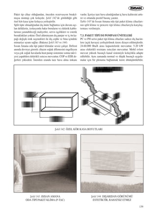 139
Paket tip cihaz oldu¤undan, önceden rezervasyon b›rak›l-
m›ﬂsa montaj› çok kolayd›r. ﬁekil 142’de görüldü¤ü gibi
özel kör kasa içine kolayca yerleﬂtirilir.
Split tipte olmad›¤›ndan d›ﬂ ünite ba¤lant›s› için duvara aç›-
lan deliklerin, izolasyonlu bak›r borular›n ve elektrik kablo-
lar›n›n yaratabilece¤i maliyetler, servis iﬂçilikleri ve estetik
bozukluklar› yoktur. Özel alüminyum d›ﬂ panjur ve iç ön ka-
pa¤› de¤iﬂik renk seçenekleri ile d›ﬂ cephe ve bina içindeki
mimariye uyum sa¤lar. (Bak›n›z ﬁekil 143 ve 144)
Is›san Amana oda tipi paket klimalar sessiz çal›ﬂ›r. Defrost
an›nda devreye girerek cihaz›n so¤uk üflemesini engelleyen
veya çok so¤uk havalarda heat pump sistemine ›s›tma takvi-
yesi yapabilen elektrikli ›s›t›c›s› mevcuttur. COP ve EER de-
¤erleri yüksektir. ‹stenilen oranda taze hava alma imkan›
vard›r. ‹çeriye taze hava al›nd›¤›ndan iç hava kalitesini artt›-
r›r ve ortamda pozitif bas›nç yarat›r.
Tablo 145’de Is›san Amana oda tipi paket klima cihazlar›-
n›n split klima ve pencere tipi klima cihazlar›yla karﬂ›laﬂ-
t›rmas› verilmiﬂtir.
7.3. PAKET T‹P‹ ISI POMPASI ÜN‹TELER‹
PC ve PH serisi paket tipi klima cihazlar› sadece d›ﬂ hacim-
lere (aç›k havaya) yerleﬂtirilmek üzere dizayn edilmiﬂlerdir.
24-60.000 Btu/h aras› kapasitelerde mevcuttur. 5-20 kW
aras› elektrikli resistans ›s›t›c›lar› mevcuttur. Mobil evlere
mevcut yüksek bas›nçl› kanal sistemiyle kolayl›kla adapte
edilebilir. Ayn› zamanda normal ve düﬂük bas›nçl› uygula-
malar için bir plenuma ba¤lanmak üzere dönüﬂtürülebilir.
ﬁekil 142. ÖZEL KÖR KASA BOYUTLARI
ﬁekil 143. ISISAN AMANA
ODA T‹P‹ PAKET KL‹MA (P-TAC)
ﬁekil 144. DIﬁARIDAN GÖRÜNÜMÜ
ESTET‹KT‹R, RAHATSIZ ETMEZ
ICINDEKILERE DÖN
 