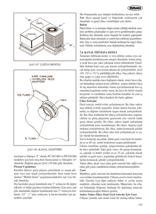 143
ma kanal ve fittingsi 12” olmal›; PC 042-060 ve PH 036-060
modelleri için hem emiﬂ hem basma kanal ve fittingleri 14”
olmal›d›r. Ba¤lant› parças› ﬁekil 148’deki gibi olmal›d›r.
Plenum Uygulamas›
Kareden daireye geçiﬂ parças› ç›kart›lmal› ve uygun ple-
num veya kare kanal yerleﬂtirilmelidir. Kare kanal kesit
alanlar› “Mobile home” uygulamas›ndakilere eﬂit veya bü-
yük olmal›d›r.
D›ﬂ hacimden geçen kanallarda min 2” izolasyon (K de¤eri
yüksek) ve buhar geçirmez katman kullan›l›r. Çat› aras›, ﬂaft
gibi alanlardaki da¤›t›m kanallar›nda min 2” izolasyon kul-
lan›l›r. 1/2” - 1” aras› izolasyon, iç hacim kanallar› için ge-
nellikle yeterlidir.
Her branﬂmanda ayar damperi kullan›lmas› tavsiye edilir.
Not: Hava taﬂ›nan kanal ve bölgelerde s›zd›rmazl›k çok
önemlidir ve genel cihaz verimlili¤ini çok etkiler.
Bak›m
Paket klima ve ›s› pompas› do¤ru monte edildi¤i takdirde sene-
lerce problem ç›karmadan ve aﬂ›r› servis gerektirmeden çal›ﬂ›r.
Kullan›c› her durumda sezon baﬂ›nda bir kontrol yapmal›d›r:
Bataryalar t›kal› olmamal› ve yeterli hava debisini geçirebilme-
lidir. At›ﬂ ve emiﬂ menfezleri önünde herhangi bir engel olma-
mal›. Filtreler temizlenmiﬂ veya de¤iﬂtirilmiﬂ olmal›d›r.
7.4. KANAL T‹P‹ HAVA ISITICI
Tamamen fabrikada monte ve test edilmiﬂ ›s›tma veya ›s›t-
ma/so¤utma kombinasyonu amaçl› cihazlard›r. Is›tma amaç-
l› s›cak hava gaz yak›t yak›larak temin edilmektedir. Genel-
likle bodrum kata veya çat› aras›na yerleﬂtirilmektedir. An-
cak dolap içine veya tesisat odas›na da yerleﬂtirilebilir. ﬁekil
149, 150 ve 151’te görüldü¤ü gibi dikey (baﬂ yukar›), düﬂey
(baﬂ aﬂa¤›) ve yatay tesis edilebilirler.
Bu cihazlar mutlaka baca ba¤lant›l› olmal›, temiz hava ciha-
z›n bulundu¤u ortama temin edilirken, yanma ürünleri baca
ile d›ﬂ atmosfere at›lmal›d›r. Is›tma için kullan›lacak hava iç
ortamdan kanallarla emilir, temiz d›ﬂ hava ile belirli oranda
kar›ﬂt›r›l›r ve ›s›t›ld›ktan sonra besleme kanallar› ile yine iç
odalara gönderilir. Hava hareketi bir fanla sa¤lan›r.
Cihaz Yerleﬂimi
Gazl› ›s›t›c›y›, mobil evlere yerleﬂtirmeyin. Bu cihaz sadece
inﬂa edilmiﬂ evlerde uygundur. Is›tma ünitesi bacan›n yak›-
n›nda, ›s› da¤›t›m sistemlerine uygun olarak yerleﬂtirilmeli-
dir. Bu cihaz, kullan›lan bir odaya yerleﬂtirilecekse, kap›n›n,
cihaz›n en geniﬂ parças›n›n geçmesine izin verecek kadar
geniﬂ olmas› gerekir. Bu cihaz, sadece kapal› mekanlarda
yerleﬂtirilmek üzere tasarlanm›ﬂt›r. Bu cihaz›, d›ﬂar›ya (aç›k
mekana) yerleﬂtirmeyin. Bu cihaz, sudan korunacak ﬂekilde
yerleﬂtirilmelidir. Bu cihaz› arka üstü yerleﬂtirmeyin ve ya-
tay olarak havaland›rmay›n.
Servis kolayl›¤› aç›s›ndan, bütün gazl› ›s›t›c›lar›n ön taraf›n-
da en az 60 cm. aral›k b›rak›lmas› uygun görülmüﬂtür.
Cihaza eriﬂebilme aç›kl›¤›, yang›n koruma aç›kl›¤›ndan da-
ha önce gelmelidir. E¤er gazl› ›s›t›c›, bir garaja konulacak-
sa, çakmak ve brülör yerden en az 25 cm. yukar›da olacak
ﬂekilde ve gazl› ›s›t›c›, araçlardan gelebilecek fiziksel hasar-
lardan korunacak ﬂekilde yerleﬂtirilmelidir.
Yukar› dikey ak›ﬂl› veya yatay gazl› ›s›t›c›lar hal›, tu¤la veya
odun gibi yan›c› maddelerin üstüne yerleﬂtirilmemelidirler.
Uyar›
Maddeler, gazl› ›s›t›c›n›n havaland›rma kutusunun karﬂ›s›na
veya üstüne konulmamal›d›r. Cihaz›n çevresi temiz tutulma-
l›d›r. Gazolin veya di¤er patlay›c› buhar ve s›v›lar içeren
maddeler, cihazdan uzak tutulmal›d›r. Müﬂterinin, bu ciha-
z›n bulundu¤u bölgenin, herhangi bir depolama amac›yla
kullan›lamayaca¤›n› bilmesi gerekir.
Sadece Yukar› Dikey Ak›ﬂl› Gazl› Is›t›c›lar ‹çin Uyar›
Cihaz›n yan›nda, kat› metal esasl› bir montaj taban› bulun-
ﬁekil 147. ÇATIYA MONTAJ
ﬁekil 148. KANAL ADAPTÖRÜ
ICINDEKILERE DÖN
 