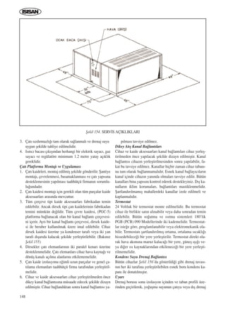 148
3. Çat› s›zd›rmazl›¤› tam olarak sa¤lanmal› ve drenaj suyu
uygun ﬂekilde tahliye edilmelidir.
4. Is›t›c› bacas› ç›k›ﬂ›ndan herhangi bir elektrik sayac›, gaz
sayac› ve regülatöre minimum 1.2 metre yatay aç›kl›k
gereklidir.
Çat› Platformu Montaj› ve Uygulamas›
1. Çat› kaideleri, montaj edilmiﬂ ﬂekilde gönderilir. ﬁantiye
montaj›, çevrelenmesi, basamaklanmas› ve çat› yap›s›na
desteklemesinin yap›lmas› taahhütçü firman›n sorumlu-
lu¤undad›r.
2. Çat› kaidesi montaj› için gerekli olan tüm parçalar kaide
aksesuarlar› aras›nda mevcuttur.
3. Tüm çerçeve tipi kaide aksesuarlar› fabrikadan temin
edilebilir. Ancak dirsek tipi çat› kaidelerinin fabrikadan
temini mümkün de¤ildir. Tüm çevre kaidesi, (PGC-5)
platforma ba¤lanacak olan bir kanal ba¤lant› çerçevesi-
ni içerir. Ayr› bir kanal ba¤lant› çerçevesi, dirsek kaide-
si ile beraber kullan›lmak üzere imal edilebilir. Cihaz
dirsek kaidesi üzerine ya kondenser taraf› veya iki yan
taraf› d›ﬂar›da kalacak ﬂekilde yerleﬂtirilebilir. (Bak›n›z
ﬁekil 155)
4. Dirsekler çat› elemanlar›n›n iki paralel kenar› üzerine
desteklenmelidir. Çat› elemanlar› cihaz hava kayna¤› ve
dönüﬂ kanal› aç›lma alanlar›n› etkilememelidir.
5. Çat› kaide izolasyonu e¤imli uzun parçalar ve genel ça-
t›lama elemanlar› taahhütçü firma taraf›ndan yerleﬂtiril-
melidir.
6. Cihaz ve kaide aksesuarlar› cihaz yerleﬂtirilmeden önce
dikey kanal ba¤lant›s›na müsaade edecek ﬂekilde dizayn
edilmiﬂtir. Cihaz ba¤land›ktan sonra kanal ba¤lant›s› ya-
p›lmas› tavsiye edilmez.
Dikey At›ﬂ Kanal Ba¤lant›lar›
Cihaz ve kaide aksesuarlar› kanal ba¤lant›lar› cihaz yerleﬂ-
tirilmeden önce yap›lacak ﬂekilde dizayn edilmiﬂtir. Kanal
ba¤lant›s› cihaz›n yerleﬂtirilmesinden sonra yap›labilir, fa-
kat bu tavsiye edilmez. Kanallar hiçbir zaman cihaz taban›-
na tam olarak ba¤lanmamal›d›r. Esnek kanal ba¤lay›c›lar›n
kanal içinde cihaz›n yan›nda olmalar› tavsiye edilir. Bütün
kanallar› bina yap›s›n› kontrol ederek destekleyiniz. D›ﬂ ka-
nallar›n iklim korumalar›, ba¤lant›lar› mastiklenmelidir.
ﬁartland›r›lmam›ﬂ mahallerdeki kanallar izole edilmeli ve
kaplanmal›d›r.
Termostat
24 Voltluk bir termostat monte edilmelidir. Bu termostat
cihaz ile birlikte sat›n al›nabilir veya daha sonradan temin
edilebilir. Bütün so¤utma ve ›s›tma sistemleri 180’lik
PGB (PCB) 090 Modellerinde iki kademelidir. Termostat-
lar iste¤e göre, proglamlanabilir veya elektromekanik ola-
bilir. Termostat› ﬂartland›r›lm›ﬂ ortama, ortalama s›cakl›¤›
hissedebilece¤i bir yere yerleﬂtirilir. Termostat direkt ola-
rak hava ak›m›na maruz kalaca¤› bir yere, güneﬂ ›ﬂ›¤› ve-
ya di¤er ›s› kaynaklar›ndan etkilenece¤i bir yere yerleﬂti-
rilmemelidir.
Kondens Suyu Drenaj Ba¤lant›s›
Bütün cihazlar ﬁekil 156’da gösterildi¤i gibi drenaj tavas›-
n›n her iki taraf›na yerleﬂtirilebilen esnek boru kondens ka-
pan› ile donat›lm›ﬂt›r.
Uyar›
Drenaj borusu sonu izolasyon içinden ve taban profili üze-
rinden geçirilerek, yo¤uﬂma suyunun çat›ya veya d›ﬂ drenaj
ﬁekil 154. SERV‹S AÇIKLIKLARI
ICINDEKILERE DÖN
 