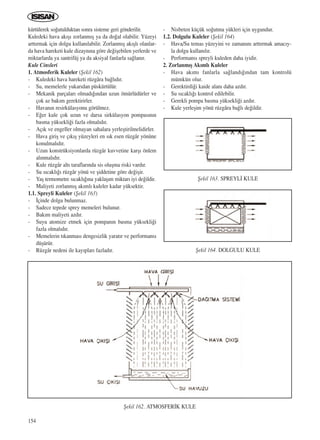 154
kürtülerek so¤utulduktan sonra sisteme geri gönderilir.
Kuledeki hava ak›ﬂ› zorlanm›ﬂ ya da do¤al olabilir. Yüzeyi
artt›rmak için dolgu kullan›labilir. Zorlanm›ﬂ ak›ﬂl› olanlar-
da hava hareketi kule dizayn›na göre de¤iﬂebilen yerlerde ve
miktarlarda ya santrifüj ya da aksiyal fanlarla sa¤lan›r.
Kule Cinsleri
1. Atmosferik Kuleler (ﬁekil 162)
- Kuledeki hava hareketi rüzgâra ba¤l›d›r.
- Su, memelerle yukar›dan püskürtülür.
- Mekanik parçalar› olmad›¤›ndan uzun ömürlüdürler ve
çok az bak›m gerektirirler.
- Havan›n resirkülasyonu görülmez.
- E¤er kule çok uzun ve darsa sirkülasyon pompas›n›n
basma yüksekli¤i fazla olmal›d›r.
- Aç›k ve engeller olmayan sahalara yerleﬂtirilmelidirler.
- Hava giriﬂ ve ç›k›ﬂ yüzeyleri en s›k esen rüzgâr yönüne
konulmal›d›r.
- Uzun konstrüksiyonlarda rüzgâr kuvvetine karﬂ› önlem
al›nmal›d›r.
- Kule rüzgâr alt› taraflar›nda sis oluﬂma riski vard›r.
- Su s›cakl›¤› rüzgâr yönü ve ﬂiddetine göre de¤iﬂir.
- Yaﬂ termometre s›cakl›¤›na yaklaﬂ›m miktar› iyi de¤ildir.
- Maliyeti zorlanm›ﬂ ak›ml› kuleler kadar yüksektir.
1.1. Spreyli Kuleler (ﬁekil 163)
- ‹çinde dolgu bulunmaz.
- Sadece tepede sprey memeleri bulunur.
- Bak›m maliyeti azd›r.
- Suyu atomize etmek için pompan›n basma yüksekli¤i
fazla olmal›d›r.
- Memelerin t›kanmas› dengesizlik yarat›r ve performans›
düﬂürür.
- Rüzgâr nedeni ile kay›plar› fazlad›r.
- Nisbeten küçük so¤utma yükleri için uygundur.
1.2. Dolgulu Kuleler (ﬁekil 164)
- Hava/Su temas yüzeyini ve zaman›n› artt›rmak amac›y-
la dolgu kullan›l›r.
- Performans› spreyli kuleden daha iyidir.
2. Zorlanm›ﬂ Ak›ml› Kuleler
- Hava ak›m› fanlarla sa¤land›¤›ndan tam kontrolü
mümkün olur.
- Gerektirdi¤i kaide alan› daha azd›r.
- Su s›cakl›¤› kontrol edilebilir.
- Gerekli pompa basma yüksekli¤i azd›r.
- Kule yerleﬂim yönü rüzgâra ba¤l› de¤ildir.
ﬁekil 162. ATMOSFER‹K KULE
ﬁekil 163. SPREYL‹ KULE
ﬁekil 164. DOLGULU KULE
ICINDEKILERE DÖN
 