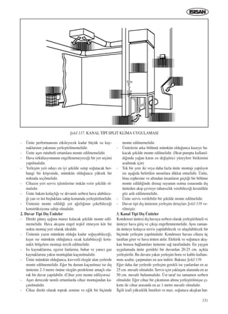 131
- Ünite performans›n› etkileyecek kadar büyük ›s› kay-
naklar›n›n yak›n›na yerleﬂtirilmemelidir.
- Ünite aﬂ›r› rutubetli ortamlara monte edilmemelidir.
- Hava sirkülasyonunun engellenemeyece¤i bir yer seçimi
yap›lmal›d›r.
- Yerleﬂim yeri oday› en iyi ﬂekilde ›s›t›p so¤utacak her-
hangi bir köﬂesinde, mümkün oldu¤unca yüksek bir
noktada seçilmelidir.
- Cihaz›n yeri servis iﬂlemlerine imkân verir ﬂekilde ol-
mal›d›r.
- Ünite bak›m kolayl›¤› ve devaml› serbest hava alabilece-
¤i yan ve üst boﬂluklara sahip konumda yerleﬂtirilmelidir.
- Ünitenin monte edildi¤i yer a¤›rl›¤›n›n çekebilece¤i
konstrüksiyona sahip olmal›d›r.
2. Duvar Tipi D›ﬂ Üniteler
- Direkt güneﬂ ›ﬂ›¤›na maruz kalacak ﬂekilde monte edil-
memelidir. Hava ak›ﬂ›na engel teﬂkil etmeyen kör bir
nokta montaj yeri olarak idealdir.
- Ünitenin yaz›n mümkün oldu¤u kadar so¤uyabilece¤i,
k›ﬂ›n ise mümkün oldu¤unca s›cak kalabilece¤i koru-
nakl› bölgelere montaj› tercih edilmelidir.
- Is› kaynaklar›na, egzost fanlar›na, buhar ve yan›c› gaz
kaynaklar›na yak›n montajdan kaç›n›lmal›d›r.
- Ünite mümkün oldu¤unca, kuvvetli rüzgâr alan yerlerde
monte edilmemelidir. E¤er bu durum kaç›n›lmaz ise d›ﬂ
ünitenin 2-3 metre önüne rüzgâr› perdeleme amaçl› ola-
rak bir duvar yap›labilir. (Cihaz yere monte ediliyorsa)
- Aﬂ›r› derecede nemli ortamlarda cihaz montaj›ndan ka-
ç›n›lmal›d›r.
- Cihaz direkt olarak toprak zemine ve e¤ik bir biçimde
monte edilmemelidir.
- Ünitelerin arka bölümü mümkün oldu¤unca kuzeye ba-
kacak ﬂekilde monte edilmelidir. (Heat pumpta kullan›l-
d›¤›nda ya¤an kar›n ›s› de¤iﬂtirici yüzeylere birikimini
azaltmak için)
- Tek bir yere iki veya daha fazla ünite montaj› yap›l›yor
ise aﬂa¤›da belirtilen unsurlara dikkat etmelidir. Ünite,
bina cephesine ve alt›ndan insanlar›n geçti¤i bir bölüme
monte edildi¤inde drenaj suyunun ›s›tma esnas›nda d›ﬂ
üniteden ak›p çevreye rahats›zl›k verebilece¤i kesinlikle
göz ard› edilmemelidir.
- Ünite servis verilebilir bir ﬂekilde monte edilmelidir.
- Duvar tipi d›ﬂ ünitenin yerleﬂim detaylar› ﬁekil 138 ve-
rilmiﬂtir.
3. Kanal Tipi D›ﬂ Üniteler
Kondenser ünitesi d›ﬂ havaya serbest olarak yerleﬂtirilmeli ve
üniteye hava giriﬂ ve ç›k›ﬂ› engellenmemelidir. Ayn› zaman-
da üniteye kolayca servis yap›labilecek ve ulaﬂ›labilecek bir
biçimde yerleﬂim yap›lmal›d›r. Kondenser havas› cihaza üç
taraftan girer ve hava üstten at›l›r. Elektrik ve so¤utucu ak›ﬂ-
kan borusu ba¤lant›lar› ünitenin sa¤ taraf›ndad›r. En yayg›n
uygulamada ünite gerideki bir duvardan 20-25 cm. aç›kta
yerleﬂtirilir. Bu duvara yak›n yerleﬂim boru ve kablo kullan›-
m›n› azalt›r, çarpmalar› en aza indirir. Bak›n›z ﬁekil 139.
E¤er daha dar yerlerde yerleﬂim gerekli ise yanlardan en az
25 cm. mesafe olmal›d›r. Servis için yaklaﬂ›m alan›nda en az
50 cm. mesafe bulunmal›d›r. Üst taraf ise tamamen serbest
olmal›d›r. E¤er cihaz bir ç›k›nt›n›n alt›na yerleﬂtirilmiﬂse ç›-
k›nt› ile cihaz aras›nda en az 1 metre mesafe olmal›d›r.
‹lgili izafi yükseklik limitleri ve max. so¤utucu ak›ﬂkan hat-
ﬁekil 137. KANAL T‹P‹ SPLIT KL‹MA UYGULAMASI
ICINDEKILERE DÖN
 
