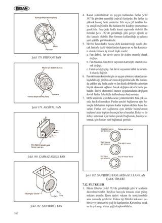 160
4. Kanal sistemlerinde en yayg›n kullan›lan fanlar ﬁekil
181’de görülen santrifüj (radyal) fanlard›r. Bu fanlar da
yüksek bas›nç fark› yarat›rlar. Tek veya çift taraftan ha-
va emiﬂli olabilirler. Bu fanlar›n bir kaideye oturtulmas›
gereklidir. Fan çark› farkl› kanat yap›s›nda olabilir. Bu
formlar ﬁekil 182’de görüldü¤ü gibi geriye e¤imli ve
düz kanatl› olabilir. Her formun kullan›ld›¤› uygulama
yeri ﬂekilde görülmektedir.
5. Her bir fan›n farkl› bas›nç-debi karakteristi¤i vard›r. An-
cak fanlarla ilgili bütün fanlar› kapsayan ve fan kanunla-
r› olarak bilinen üç temel iliﬂki vard›r;
a. Fan debisi, fan devir say›s› ile do¤ru orant›l› olarak
de¤iﬂir.
b. Fan bas›nc›, fan devir say›s›n›n karesiyle orant›l› ola-
rak de¤iﬂir.
c. Fan›n çekti¤i güç, fan devir say›s›n›n kübü ile orant›-
l› olarak de¤iﬂir.
6. Fan debisinin kontrolu için en uygun yöntem yukar›dan an-
laﬂ›labilece¤i gibi fan devrinin de¤iﬂtirilmesidir. Bu durum-
da çekilen güç h›zla azal›r ve fan düﬂük debilerde çal›ﬂ›rken
büyük ekonomi sa¤lan›r. Ancak de¤iﬂken devirli fanlar pa-
hal›d›r. Enerji ekonomisi istenen uygulamalarda de¤iﬂken
devirli fanlar daha fazla kullan›lmaya baﬂlanm›ﬂt›r.
7. Debi kontrolu için daha ucuz yöntemlerden biri çok sa-
y›da fan kullanmakt›r. Fanlar paralel ba¤lan›rsa ayn› ba-
s›nçta debilerinin toplam› kadar toplam debide hava ba-
sarlar. Fanlar seri sa¤lan›rsa ayn› debide bas›nçlar›n›n
toplam› kadar toplam bas›nçta hava basarlar. Dolay›s› ile
debiyi art›rmak için fanlar› paralel ba¤lamak, bas›nc› ar-
t›rmak için fanlar› seri ba¤lamak gerekir.
7.12. F‹LTRELER
1. Hücre filtreler ﬁekil 183’de görüldü¤ü gibi V ﬂeklinde
düzenlenebilirler. Böylece havayla temasta olan yüzey
miktar› art›r›l›r. Kuru tipleri vakum ile temizlenebilir
ama zamanla y›rt›l›rlar. Viskos tip filtreler kokusuz, ze-
hirsiz ve yanmaz bir ya¤ ile kaplan›rlar, Kirlenince s›cak
su ile y›kan›p, tekrar ya¤la kaplanabilirler.
ﬁekil 179. AKS‹YAL FAN
ﬁekil 180. ÇAPRAZ AKIﬁLI FAN
ﬁekil 181. SANTR‹FÜJ FAN
ﬁekil 182. SANTR‹FÜJ FANLARDA KULLANILAN
ÇARK T‹PLER‹
ﬁekil 178. PERVANE FAN
ICINDEKILERE DÖN
 
