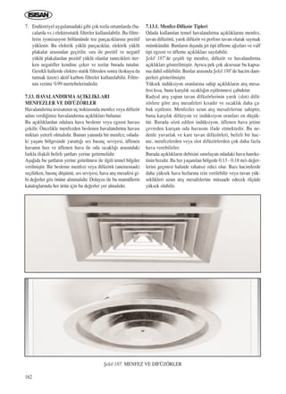 162
7. Endüstriyel uygulamadaki gibi çok tozlu ortamlarda (ba-
calarda vs.) elektrostatik filtreler kullan›labilir. Bu filtre-
lerin iyonizasyon bölümünde toz parçac›klar›na pozitif
yüklenir. Bu elektrik yüklü parçac›klar, elektrik yüklü
plakalar aras›ndan geçirilir. s›ra ile pozitif ve negatif
yüklü plakalardan pozitif yüklü olanlar tanecikleri iter-
ken negatifler kendine çeker ve tozlar burada tutulur.
Gerekli hallerde elektro statik filtreden sonra (kokuyu da
tutmak üzere) aktif karbon filtreler kullan›labilir. Filtre-
nin verimi %99 mertebelerindedir.
7.13. HAVALANDIRMAAÇIKLIKLARI
MENFEZLER VE D‹FÜZÖRLER
Havaland›rma tesisat›n›n uç noktas›nda menfez veya difüzör
ad›n› verdi¤imiz havaland›rma aç›kl›klar› bulunur.
Bu aç›kl›klardan odalara hava beslenir veya egzost havas›
çekilir. Öncelikle menfezden beslenen havaland›rma havas›
miktar› yeterli olmal›d›r. Bunun yan›nda bir menfez; odada-
ki yaﬂam bölgesinde yaratt›¤› ses bas›nç seviyesi, üflenen
havan›n h›z› ve üflenen hava ile oda s›cakl›¤› aras›ndaki
farkla iliﬂkili belirli ﬂartlar› yerine getirmelidir.
Aﬂa¤›da bu ﬂartlar›n yerine getirilmesi ile ilgili temel bilgiler
verilmiﬂtir. Bir besleme menfezi veya difüzörü (anemostad›)
seçilirken, bas›nç düﬂümü, ses seviyesi, hava at›ﬂ mesafesi gi-
bi de¤erler göz önüne al›nmal›d›r. Dolay›s› ile bu mamüllerin
kataloglar›nda her ürün için bu de¤erler yer almal›d›r.
7.13.1. Menfez-Difüzör Tipleri
Odada kullan›lan temel havaland›rma aç›kl›klar›n› menfez,
tavan difüzörü, yar›k difüzör ve perfore tavan olarak saymak
mümkündür. Bunlar›n d›ﬂ›nda jet tipi üfleme a¤›zlar› ve valf
tipi egzost ve üfleme aç›kl›klar› say›labilir.
ﬁekil 187’de çeﬂitli tip menfez, difüzör ve havaland›rma
aç›kl›klar› gösterilmiﬂtir. Ayr›ca pek çok aksesuar bu kapsa-
ma dahil edilebilir. Bunlar aras›nda ﬁekil 188’de hacim dam-
perleri gösterilmiﬂtir.
Yüksek indüksiyon oranlar›na sahip aç›kl›klar›n at›ﬂ mesa-
fesi k›sa, buna karﬂ›l›k s›cakl›¤›n eﬂitlenmesi çabuktur.
Radyal at›ﬂ yapan tavan difüzörlerinin yar›k (slot) difü-
zörlere göre at›ﬂ mesafeleri k›sad›r ve s›cakl›k daha ça-
buk eﬂitlenir. Menfezler uzun at›ﬂ mesafelerine sahiptir,
buna karﬂ›l›k difüzyon ve indüksiyon oranlar› en düﬂük-
tür. Burada sözü edilen indüksiyon, üflenen hava jetine
çevreden kar›ﬂan oda havas›n› ifade etmektedir. Bu ne-
denle yuvarlak ve kare tavan difüzörleri, belirli bir hac-
me, menfezlerden veya slot difüzörlerden çok daha fazla
hava verebilirler.
Burada aç›kl›klar›n debisini s›n›rlayan odadaki hava hareke-
tinin h›z›d›r. Bu h›z yaﬂan›lan bölgede 0.13 - 0.18 m/s de¤er-
lerini geçmesi halinde rahats›z edici olur. Baz› hacimlerde
daha yüksek hava h›zlar›na izin verilebilir veya tavan yük-
seklikleri uzun at›ﬂ mesafelerine müsaade edecek ölçüde
yüksek olabilir.
ﬁekil 187. MENFEZ VE D‹FÜZÖRLER
ICINDEKILERE DÖN
 