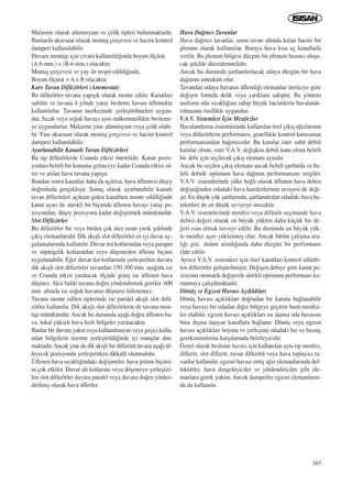 165
Malzeme olarak alüminyum ve çelik tipleri bulunmaktad›r.
Bunlarda aksesuar olarak montaj çerçevesi ve hacim kontrol
damperi kullan›labilir.
Duvara montaj› için civata kullan›ld›¤›nda boyun ölçüsü
(A-6 mm.) x (B-6 mm.) olacakt›r.
Montaj çerçevesi ve yay ile tespit edildi¤inde,
Boyun ölçüsü = A x B olacakt›r.
Kare Tavan Difüzörleri (Anemostat)
Bu difüzörler tavana yap›ﬂ›k olarak monte edilir. Kanatlar›
sabittir ve tavana 4 yönde yatay besleme havas› üflemekte
kullan›l›rlar. Tavan›n merkezinde yerleﬂtirilmeleri uygun-
dur. S›cak veya so¤uk havay› ayn› mükemmellikte besleme-
ye uygundurlar. Malzeme yine alüminyum veya çelik olabi-
lir. Yine aksesuar olarak montaj çerçevesi ve hacim kontrol
damperi kullan›labilir.
Ayarlanabilir Kanatl› Tavan Difüzörleri
Bu tip difüzörlerde Coanda etkisi önemlidir. Kanat pozis-
yonlar› belirli bir konuma gelinceye kadar Coanda etkisi sü-
rer ve at›lan hava tavana yap›ﬂ›r.
Bundan sonra kanatlar daha da aç›l›rsa, hava üflemesi düﬂey
do¤rultuda gerçekleﬂir. Sonuç olarak ayarlanabilir kanatl›
tavan difüzörleri aç›ktan giden kanallara monte edildi¤inde
kanat ayar› ile sürekli bir biçimde üflenen havay› yatay po-
zisyondan, düﬂey pozisyona kadar de¤iﬂtirmek mümkündür.
Slot Difüzörler
Bu difüzörler bir veya birden çok ince uzun yar›k ﬂeklinde
ç›k›ﬂ elemanlar›d›r. Dik ak›ﬂl› slot difüzörler en iyi duvar uy-
gulamalar›nda kullan›l›r. Duvar üst kotlar›ndan veya parapet
ve süpürgelik kotlar›ndan veya döﬂemeden üfleme biçimi
uygulanabilir. E¤er duvar üst kotlar›nda yerleﬂtirilen duvara
dik ak›ﬂl› slot difüzörler tavandan 150-300 mm. aﬂa¤›da ise
ve Coanda etkisi yaratacak ölçüde geniﬂ ise üflenen hava
düﬂmez. Aksi halde tavana do¤ru yönlendirmek gerekir. 600
mm. alt›nda ise so¤uk havan›n düﬂmesi önlenemez.
Tavana monte edilen tiplerinde ise paralel ak›ﬂl› slot difü-
zörler kullan›l›r. Dik ak›ﬂl› slot difüzörlerin de tavana mon-
taj› mümkündür. Ancak bu durumda aﬂa¤› do¤ru üflenen ha-
va, lokal yüksek hava h›zl› bölgeler yaratacakt›r.
Bunlar bir duvara yak›n veya kullan›lmayan veya geçici kulla-
n›lan bölgelerin üzerine yerleﬂtirildi¤inde iyi sonuçlar al›n-
maktad›r.Ancak yine de dik ak›ﬂl› bir difüzörü tavana aﬂa¤› üf-
leyecek pozisyonda yerleﬂtirirken dikkatli olunmal›d›r.
Üflenen hava s›cakl›¤›ndaki de¤iﬂmeler, hava jetinin biçimi-
ni çok etkiler. Duvar alt kotlar›na veya döﬂemeye yerleﬂtiri-
len slot difüzörler duvara paralel veya duvara do¤ru yönlen-
dirilmiﬂ olarak hava üflerler.
Hava Da¤›t›c› Tavanlar
Hava da¤›t›c› tavanlar, asma tavan alt›nda kalan hacmi bir
plenum olarak kullan›rlar. Buraya hava k›sa uç kanallarla
verilir. Bu plenum bölgesi düzgün bir plenum bas›nc› oluﬂa-
cak ﬂekilde düzenlenmelidir.
Ancak bu durumda ﬂartland›r›lacak odaya düzgün bir hava
da¤›t›m› mümkün olur.
Tavandan odaya havan›n üflendi¤i elemanlar üreticiye göre
de¤iﬂen formda delik veya yar›klara sahiptir. Bu yöntem
uniform oda s›cakl›¤›na sahip büyük hacimlerin havaland›-
r›lmas›na özellikle uygundur.
V.A.V. Sistemleri ‹çin Menfezler
Havaland›rma sistemlerinde kullan›lan özel ç›k›ﬂ a¤›zlar›n›n
veya difüzörlerin performans›, genellikle kontrol kutusunun
performans›ndan ba¤›ms›zd›r. Bu kutular ister sabit debili
kutular olsun, ister V.A.V. de¤iﬂken debili kutu olsun belirli
bir debi için seçilecek ç›k›ﬂ eleman› ayn›d›r.
Ancak bu seçilen ç›k›ﬂ eleman› ancak belirli ﬂartlarda ve be-
lirli debide optimum hava da¤›t›m performans›n› sergiler.
V.A.V. sistemlerinde yüke ba¤l› olarak üflenen hava debisi
de¤iﬂti¤inden odadaki hava hareketlerinin seviyesi de de¤i-
ﬂir. En düﬂük yük ﬂartlar›nda, ﬂartland›r›lan odadaki hava ha-
reketleri de en düﬂük seviyeye inecektir.
V.A.V. sistemlerinde menfez veya difüzör seçiminde hava
debisi de¤eri olarak en büyük yükten daha küçük bir de-
¤eri esas almak tavsiye edilir. Bu durumda en büyük yük-
te menfez aﬂ›r› yüklenmiﬂ olur. Ancak bütün çal›ﬂma ara-
l›¤› göz önüne al›nd›¤›nda daha düzgün bir performans
elde edilir.
Ayr›ca V.A.V. sistemleri için özel kanatlar› kontrol edilebi-
len difüzörler geliﬂtirilmiﬂtir. De¤iﬂen debiye göre kanat po-
zisyonu otomatik de¤iﬂerek sürekli optimum performans ko-
runmaya çal›ﬂ›lmaktad›r.
Dönüﬂ ve Egzost Havas› Aç›kl›klar›
Dönüﬂ havas› aç›kl›klar› do¤rudan bir kanala ba¤lanabilir
veya havay› bir odadan di¤er bölgeye geçiren basit menfez-
ler olabilir. egzost havas› aç›kl›klar› ise daima oda havas›n›
bina d›ﬂ›na taﬂ›yan kanallara ba¤lan›r. Dönüﬂ veya egzost
havas› aç›kl›klar› boyutu ve yerleﬂimi odadaki h›z ve bas›nç
gereksinimlerini karﬂ›lamada belirleyicidir.
Genel olarak besleme havas› için kullan›lan ayn› tip menfez,
difüzör, slot difüzör, tavan difüzörü veya hava toplay›c› ta-
vanlar kullan›l›r. egzost havas› emiﬂ a¤z› elemanlar›nda def-
lektörler, hava dengeleyiciler ve yönlendiriciler gibi ele-
manlara gerek yoktur. Ancak damperler egzost elemanlar›n-
da da kullan›l›r.
ICINDEKILERE DÖN
 