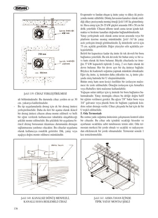 136
alt bölümündendir. Bu durumda cihaz yerden en az 30
cm. yukar›ya kald›r›lmal›d›r.
- Bu tip uygulamalarda drenaj için ek bir drenaj ünitesi
yerleﬂtirilmelidir. Daha da ileri bir aﬂama olarak ikincil
bir drenaj ünitesi cihaz›n alt›na monte edilmeli ve belli
bir e¤im verilerek kullan›c›n›n rahatl›kla ulaﬂabilece¤i
ﬂekilde monte edilmelidir. Bu ﬂekildeki bir uygulama bi-
rincil drenaj borusunun t›kanmas› durumunda drenaj›n
sa¤lanmas›na yard›mc› olacakt›r. Bu cihazlar uygulama
olarak kullan›c›ya esneklik getirirler. Dik, yatay veya
aﬂa¤›ya do¤ru monte edilmesi mümkündür.
Evaporatör ve fandan oluﬂan iç ünite yatay ve dikey iki pozis-
yonda monte edilebilir. Dönüﬂ havas›n›n kanals›z olarak emil-
di¤i dikey pozisyonda montaj örne¤i ﬁekil 140’da gösterilmiﬂ-
tir. Hava emiﬂi için 26-35 kW güçleri aras›nda 100 x 50 cm bir
delik yeterlidir. Cihaz›n üfleme taraf› asma tavan içinde kal-
makta ve besleme kanallar› do¤rudan ba¤lanabilmektedir.
Yatay yerleﬂimde as›l› olarak asma tavan aras›nda veya bir
platform üzerine montaj mümkündür. ﬁekil 141’de yatay
as›l› yerleﬂim örne¤i görülmektedir. ‹ç ünitelerde servis için
75 cm. aç›kl›k gereklidir. Di¤er yüzeyler s›f›r aç›kl›kla yer-
leﬂtirilebilir.
Belirli bir kapasiteye kadar d›ﬂ ünite ile tek devreli bir boru
ba¤lant›s› yeterlidir. Bu tek devrede bir buhar emiﬂ ve bir s›-
v› hatt› olarak iki boru bulunur. Büyük cihazlarda ise örne-
¤in 37 kW kapasiteli tiplerde 2 emiﬂ, 2 s›v› hatt› olarak iki
devre bulunur. Her bir devre ayr› bir d›ﬂ üniteye ba¤l›d›r.
Böylece iki kademeli so¤utma yapmak mümkün olmaktad›r.
E¤er d›ﬂ ünite, iç üniteden daha yüksekte ise, iç ünite ç›k›-
ﬂ›nda emiﬂ hatt›nda bir U oluﬂturulmal›d›r.
Bütün emiﬂ hatt› nem kesici özellikte bir izolasyon malze-
mesi ile izole edilmelidir. Örne¤in izolasyon için Armaflex
veya Rubaflex türü malzeme kullan›labilir.
Yo¤uﬂan sular› tahliye için iç ünitede bir boru ba¤lant›s› bu-
lunmaktad›r. Yatay montajda cihaza bu deli¤e do¤ru hafif
bir e¤itim verilmesi gerekir. Bu a¤›za 7/8” bak›r boru veya
3/4” galvaniz veya plastik boru ile ba¤lant› yap›larak kon-
dens sular› drenaja verilir. Cihaz ç›k›ﬂ›nda bu hat için de bir
U teﬂkil edilmelidir.
5. Oda Termostad›
Bu ›s›tma yada so¤utma ünitesinin çal›ﬂmas›n› kontrol eden
bir cihazd›r. Bu cihaz oda içindeki s›cakl›¤› hisseder ve
ayarlanan s›cakl›kta sabit tutulmas›n› temin eder. Oda ter-
mostat› merkezi bir yerde olmal› ve s›cakl›k ve radyasyon-
dan etkilenecek bir yerde olmamal›d›r. Termostat senede 1
kez temizlenmelidir.
ﬁekil 140. KANALSIZ DÖNÜﬁ MENFEZL‹,
KANALLI HAVA BESLEMEL‹ C‹HAZ
ﬁekil 141. ASMA TAVAN ‹Ç‹NDE
T‹P‹K YATAY MONTAJ ﬁEKL‹
ﬁekil 139. C‹HAZ YERLEﬁT‹R‹LMES‹
ICINDEKILERE DÖN
 