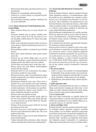 137
- Oda termostat› direkt güneﬂ ›ﬂ›¤› almayacak bir yere yer-
leﬂtirilmelidir.
- Herhangi bir ›s› kayna¤›ndan etkilenmemelidir.
- Yerden en az 1,5 metre yükse¤e ve yere paralel bir ﬂekil-
de montaj yap›lmal›d›r.
- Oda termostat›na kolayl›kla müdahale edilebilecek bir
yere monte edilmelidir.
7.1.1.1. Klima Cihazlar›n›n Verimli Kullan›lmas› ‹çin
Faydal› Bilgiler
- Klima çal›ﬂ›rken ihtiyaç d›ﬂ› ›s› yayan cihazlar› sön-
dürün.
- Termostat› mümkün olan en yüksek s›cakl›kta tutun.
Tavsiye edilen s›cakl›k 25.5°C’dir. D›ﬂ ortam ile iç or-
tam aras›ndaki s›cakl›k fark›n›n 8°C olmas› insan sa¤l›-
¤› için idealdir.
- Günün s›cak saatlerinde pencereleri açarak s›cak havay›
içeriye almay›n. Do¤al havaland›rmay› gecenin serin sa-
atlerinde yap›n.
- Klima kanallar›n› mobilya veya baﬂka bir eﬂya ile bloke
etmeyin.
- Klima fan›n› sürekli kullanarak odada gerekli konforu
temin edin.
- ‹zolasyon k›ﬂ için önemli oldu¤u kadar. yaz için de
önemlidir. Binan›zda ›s› yal›t›m önlemlerinin al›n›p al›n-
mad›¤›n› kontrol edin. Filtreli cam (lowe) kullan›n.
- Yeni bir klima sat›n al›rken enerji verimli olan› seçin.
- Klimay› ihtiyaç olan yerde kullan›n. Kullanmad›¤›n›z
mekan›n klimas›n› kapat›n.
- Odan›zdan belirli bir süre ayr›lacaksan›z fan› kapat›n.
Aç›k kalmas› mutlak bir enerji israf›d›r.
- Kliman›z›n bak›m›n› yapt›r›n. Peryodik bak›m›n cihaz›n
ömrünü uzataca¤› gibi, aﬂ›r› elektrik sarfiyat›n› da önle-
yece¤i unutulmamal›d›r.
- Klimalar›n›z›n filtrelerini temiz tutun. Filtresi kirli ci-
hazlarda %6’ya varan oranlarda enerji kayb› olmaktad›r.
- Kliman›za kalifiye bir ekip taraf›ndan y›lda en az bir ke-
re bak›m yapt›rman›z, verimli çal›ﬂmas› için gereklidir.
- Kondenser paketlerini so¤utma sezonu baﬂ›nda ve so-
nunda suland›r›lm›ﬂ deterjan ile temizletin.
- Kliman›z› direk gün ›ﬂ›¤›ndan koruyun.
- Günün so¤uk saatlerinde pencerenizi açarak so¤uk d›ﬂ
hava ile evinizi so¤utun. Günün s›cak saatinde gün ›ﬂ›¤›-
n›n odaya girmemesi için gerekli tedbiri al›n. (D›ﬂ pan-
cur vb. güneﬂ kesicileri)
- Kliman›z off pozisyonuna geçince belirli bir süre fan›n
aç›k kalmas›n› temin edin.
- D›ﬂ üniteye hava giriﬂ ve ç›k›ﬂ k›s›mlar›n› kapatan her-
hangi bir engel bulunmamas›na dikkat edin. (Her sezon
baﬂ›nda kontrol edin)
- Klimatize edilen ve kap›s› çok s›k aç›lan binalarda hava
perdesi kullan›lmal›d›r.
- Uzaktan kumandal› klima cihazlar›n›n, di¤er cihazlar›n
uzaktan kumandas›ndan etkilenece¤i unutulmamal›d›r.
7.1.2. Kanal Tipi Split Klimalarda GoodmanFlex
Kullan›m›
Kanal tipi klimalar klimatize edilecek ortamlar›n homojen
olarak so¤utulmas›-›s›t›lmas› ve havaland›r›lmas›n› sa¤lar.
Bu cihazlar taze hava alabildikleri için, ortamda toz olmaz,
d›ﬂ hava cam ve d›ﬂ kap›dan içeriye kontrolsuz ve tozlu ola-
rak girmez. (Hava camlardan ve d›ﬂ kap›dan d›ﬂar›ya s›zar)
Kanal tipi klimalar iç hava kalitesini art›rmas›, ortam› farkl›
zonlara ay›rabilme özelli¤i, 12 ay havaland›rma yapabilme-
si ve yüksek verimli çal›ﬂma özellikleri ile ülkemizde çok
yayg›n olarak kullan›lmaya baﬂlanm›ﬂt›r.
Kanal tipi kliman›n avantajlar›ndan en iyi ﬂekilde yararlana-
bilmek için do¤ru bir kanal tipi seçimi, do¤ru bir kanal di-
zayn› ve boyutland›r›lmas› ve düzgün bir montaj yap›lmal›-
d›r. Bunlar›n tamam› sistemin verimlili¤ini ve ekonomikli-
¤ini artt›ran unsurlard›r.
‹ﬂte bu noktada kanal tipi klima uygulamas›nda Goodman-
Flex kullan›m› ön plana ç›kmaktad›r.
Kanal tipi klima sistemi ile yap›lan her türlü ›s›tma-so¤ut-
ma-havaland›rma tesisatlar›nda ana hatlardan anemostat-
lara, (anemostat, menfez ve lineer difüzörler) ba¤lant›da
GoodmanFlex kullanmak mümkündür. Bu sayede ilk yat›-
r›m, iﬂçilik maliyeti, ses seviyesi azalt›lm›ﬂ, h›zl› ve kolay
bir montaj sa¤lanm›ﬂ ve sisteme esneklik kazand›r›lm›ﬂ
olur. 24.000 Btu/h-180.000 Btu/h kapasite aral›klar›nda,
tüm sistemi her anemostata ayr› bir hat (veya iki anemos-
tata bir hat) çekmek suretiyle GoodmanFlex kullanarak
yapabiliriz.
1- ‹lk yat›r›m maliyeti
a. ‹zoleli ve izolesiz hava kanallar› ile karﬂ›laﬂt›r›ld›¤›nda
GoodmanFlex fiyat› çok daha ucuzdur.Ayr›ca dirsek kul-
lan›lmaya ihtiyaç olmad›¤› için (GoodmanFlex k›vr›larak
dirsek oluﬂturulur.), fittings maliyeti de çok düﬂüktür.
b. Kullan›lmayan, artan malzeme baﬂka yerlerde de¤erlen-
dirilebilir.
2- ‹ﬂçilik maliyetine etkisi
GoodmanFlex’in montaj› herhangi bir kanala ve o kanala ait
fittings malzemelerinin montaj›na göre daha kolay ve h›zl›
oldu¤u için iﬂçilik maliyetini düﬂürür. K›sa sürede montaj,
bazen en önemli avantaj olarak da de¤erlendirilebilir.
3- Ses seviyesine etkisi
Di¤er hava kanal› sistemlerinde ses (gürültü) önlemi için
susturucular kullan›l›r ve akustik izolasyonlar yap›l›r. Good-
manFlex hava kanallar›n›n ses k›r›c› özelli¤i oldu¤u için, ay-
r›ca akustik izolasyon vb. maliyetler oluﬂmaz.
4- Sistem esnekli¤ine etkisi
Herhangi bir kanal sisteminin uygulama aﬂamas›nda, kanal-
lar üzerindeki ba¤lant› a¤›zlar›n›n uygulay›c› taraf›ndan
yanl›ﬂ aç›ld›¤›n› veya bu ba¤lant› a¤›zlar›n›n aç›lmas›ndan
sonra binan›n mimarisinde ve projesinde bir de¤iﬂiklik oldu-
¤unu varsayal›m. Bu uygulamalarda çok s›k rastlan›lan bir
durumdur. E¤er sistemdeki ana kanallardan anemostatlara
olan ba¤lant›lar projede GoodmanFlex ile yap›lmad›ysa
ba¤lant› a¤z› aç›lan kanallar ilave kanal veya fittings kullan-
ICINDEKILERE DÖN
 