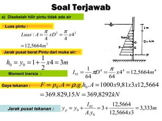 mxyh 34
2
1
100 =+==
a) Disebelah hilir pintu tidak ada air
2
22
5664,12
4
44
:
m
xxDALuas
=
==
ππ
Luas pintu :Luas pintu :
Soal TerjawabSoal Terjawab
Jarak pusat berat Pintu dari muka air:Jarak pusat berat Pintu dari muka air:
Gaya tekanan :Gaya tekanan :
kNN
xxxAhgApF
8292,36915,829.369
5664,12381,91000.... 00
==
=== ρ
444
01 5664,124
6464
1
mxDI ===
π
πMoment Inersia :Moment Inersia :
Jarak pusat tekanan :Jarak pusat tekanan : m
xyA
I
yyp 333,3
35664,12
5664,12
3
. 0
02
0 =+=+=
 