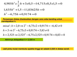 Persamaan diatas diselesaikan dengan cara coba banding untukPersamaan diatas diselesaikan dengan cara coba banding untuk
mendapatkan h.mendapatkan h.
003,09174,0525,275,6525,2525,2
083,59174,0375,633
042,69174,0275,620,2:
3
3
3
==+−⇒=
≠=+−⇒=
≠−=+−⇒=
xh
xh
xhmisal
Akhirnya didapatkan h = 2,525 m
09174,075,6
003625,115,1635,1
05,15,0715,145,03
3
1
905,4
3
2
2
=+−
=−+
=−+
hh
hh
xxxhxh
Jadi pintu mulai membuka apabila tinggi air adalah 2,525 m diatas sendi.Jadi pintu mulai membuka apabila tinggi air adalah 2,525 m diatas sendi.
 