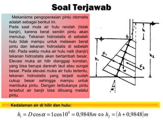 Mekanisme pengoperasian pintu otomatis
adalah sebagai berikut ini.
Pada saat mula air hulu rendah (tidak
banjir), karena berat sendiri pintu akan
menutup. Tekanan hidrostatis di sebelah
hulu tidak mampu untuk melawan berat
pintu dan tekanan hidrostatis di sebelah
hilir. Pada waktu muka air hulu naik (banjir)
tekanan hidrostatis akan bertambah besar.
Elevasi muka air hilir dianggap konstan,
yang bisa berupa darerah laut atau sungai
besar. Pada elevasi muka air hulu tertentu,
tekanan hidrostatis yang terjadi sudah
cukup besar sehingga mampu untuk
membuka pintu. Dengan terbukanya pintu
tersebut air banjir bisa dibuang melalui
pintu.
Soal TerjawabSoal Terjawab
( )mhhmDh 9848,09848,010cos1cos 2
0
1 +=⇔=== α
Kedalaman air di hilir dan hulu:Kedalaman air di hilir dan hulu:
 