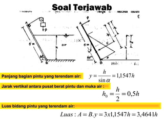 h
h
y 1547,1
sin
==
α
Soal TerjawabSoal Terjawab
Panjang bagian pintu yang terendam air:Panjang bagian pintu yang terendam air:
Jarak vertikal antara pusat berat pintu dan muka air :Jarak vertikal antara pusat berat pintu dan muka air :
h
h
h 5,0
2
0 ==
hhxyBALuas 4641,31547,13.: ===
Luas bidang pintu yang terendam air:Luas bidang pintu yang terendam air:
 