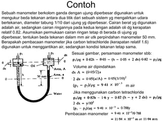 Contoh
Sebuah manometer berkolom ganda dengan ujung diperbesar digunakan untuk
mengukur beda tekanan antara dua titik dari sebuah sistem yg mengalirkan udara
bertekanan, diameter tabung 1/10 dari ujung yg diperbesar. Cairan berat yg digunakan
adalah air, sedangkan cairan ringannya pada kedua lengan adalah oli dg kerapatan
relatif 0.82. Asumsikan permukaan cairan ringan tetap di berada di ujung yg
diperbesar, tentukan beda tekanan dalam mm air utk perpindahan manometer 50 mm.
Berapakah pembacaan manometer jika carbon tetrachloride (kerapatan relatif 1.6)
digunakan untuk menggantikan air, sedangkan kondisi tekanan tetap sama.
Sesuai gambar, persamaan manometer sbb:
Volume air dipindahkan
m air
Jika menggunakan carbon tetrachloride
Pembacaan manometer
 