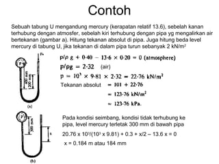 Contoh
Sebuah tabung U mengandung mercury (kerapatan relatif 13.6), sebelah kanan
terhubung dengan atmosfer, sebelah kiri terhubung dengan pipa yg mengalirkan air
bertekanan (gambar a). Hitung tekanan absolut di pipa. Juga hitung beda level
mercury di tabung U, jika tekanan di dalam pipa turun sebanyak 2 kN/m2
(air)
Tekanan absolut
Pada kondisi seimbang, kondisi tidak terhubung ke
pipa, level mercury terletak 300 mm di bawah pipa
20.76 x 103
/(103
x 9.81) + 0.3 + x/2 – 13.6 x = 0
x = 0.184 m atau 184 mm
 