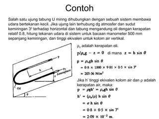 Contoh
Salah satu ujung tabung U miring dihubungkan dengan sebuah sistem membawa
udara bertekanan kecil. Jika ujung lain terhubung dg atmosfer dan sudut
kemiringan 30
terhadap horizontal dan tabung mengandung oli dengan kerapatan
relatif 0.8, hitung tekanan udara di sistem untuk bacaan manometer 500 mm
sepanjang kemiringan, dan tinggi ekivalen untuk kolom air vertikal.
di mana
ρ0 adalah kerapatan oli.
Jika h’ tinggi ekivalen kolom air dan ρ adalah
kerapatan air, maka:
 