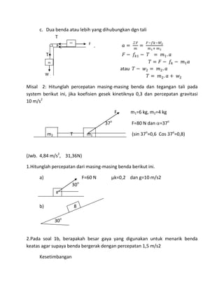 c. Dua benda atau lebih yang dihubungkan dgn tali
             T
                      m1
                Fk                   F

           T
           m
           2
                                                      atau
        W2
        2
Misal   2
       2: Hitunglah percepatan masing-masing benda dan tegangan tali pada
        2
system berikut ini, jika koefisien gesek kinetiknya 0,3 dan percepatan gravitasi
        2
10 m/s2

                                                  F          m1=6 kg, m2=4 kg

                                            37o              F=80 N dan =37o

           m2         T              m1                      (sin 37o=0,6 Cos 37o=0,8)



(Jwb. 4,84 m/s2, 31,36N)

1.Hitunglah percepatan dari masing-masing benda berikut ini.

      a)                           F=60 N     µk=0,2 dan g=10 m/s2
                               o
                       30
                8


      b)                   8

                30o


2.Pada soal 1b, berapakah besar gaya yang digunakan untuk menarik benda
keatas agar supaya benda bergerak dengan percepatan 1,5 m/s2

      Kesetimbangan
 