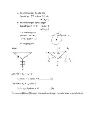 a. Kesetimbangan benda titik
            Syaratnya :            Fx = 0
                                    Fy = 0
         b. Kesetimbangan benda tegar
            Syaratnya:                x=0

                                      y=0
              = momen gaya
            Definisi : = r x F                                                          F
              = r.F sin = .F                                           r


              l = lengan gaya

Misal :                                                                Y               T2

     1                       2                    T1         T1y       T2y

         T1             T2                                   1               2


                                                       T1x                       T2x        X

                                                                   w

               W

  Fx = 0       T1x – T2x = 0

         T1 cos    1   – T2 cos       2   = 0 ………………… (1)

  Fy = 0       T1y + T2y – w = 0

         T1 sin    1   + T2 sin   2   = W …………………. (2)

Persamaan (1) dan (2) dapat diselesaikan dengan cara eliminasi atau substitusi.
 
