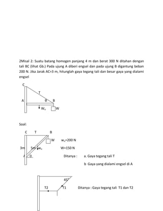 2Misal 2: Suatu batang homogen panjang 4 m dan berat 300 N ditahan dengan
tali BC (lihat Gb.) Pada ujung A diberi engsel dan pada ujung B digantung beban
200 N. Jika Jarak AC=3 m, hitunglah gaya tegang tali dan besar gaya yang dialami
engsel

  C

               T

 A                  θ        B

                   Wo            W



Soal:

      C    T             B

                         W           wo=200 N

3m        5m wo                      W=150 N

  A                                   Ditanya :      a. Gaya tegang tali T

                                                      b Gaya yang dialami engsel di A



                                      45o

                    T2               T1           Ditanya : Gaya tegang tali T1 dan T2
 