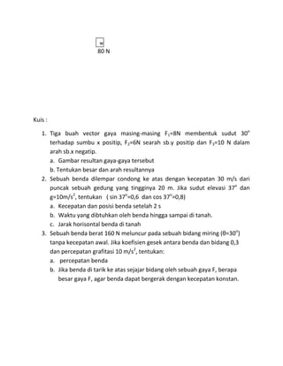 w
                       80 N




Kuis :

   1. Tiga buah vector gaya masing-masing F1=8N membentuk sudut 30o
      terhadap sumbu x positip, F2=6N searah sb.y positip dan F3=10 N dalam
      arah sb.x negatip.
      a. Gambar resultan gaya-gaya tersebut
      b. Tentukan besar dan arah resultannya
   2. Sebuah benda dilempar condong ke atas dengan kecepatan 30 m/s dari
      puncak sebuah gedung yang tingginya 20 m. Jika sudut elevasi 37o dan
      g=10m/s2, tentukan ( sin 37o=0,6 dan cos 37o=0,8)
      a. Kecepatan dan posisi benda setelah 2 s
      b. Waktu yang dibtuhkan oleh benda hingga sampai di tanah.
      c. Jarak horisontal benda di tanah
   3. Sebuah benda berat 160 N meluncur pada sebuah bidang miring (θ=30o)
      tanpa kecepatan awal. Jika koefisien gesek antara benda dan bidang 0,3
      dan percepatan grafitasi 10 m/s2, tentukan:
      a. percepatan benda
      b. Jika benda di tarik ke atas sejajar bidang oleh sebuah gaya F, berapa
          besar gaya F, agar benda dapat bergerak dengan kecepatan konstan.
 