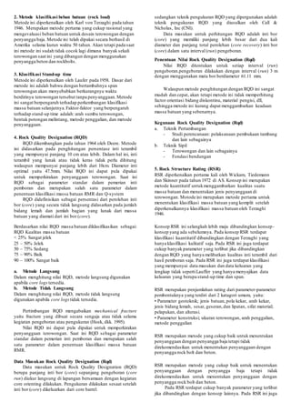 2. Metode klasifikasi beban batuan (rock load) 
Metode ini diperkenalkan oleh Karl von Terzaghi pada tahun 
1946. Merupakan metode pertama yang cukup rasional yang 
mengevaluasi beban batuan untuk desain terowongan dengan 
penyangga baja. Metode ini telah dipakai secara berhasil di 
Amerika selama kurun waktu 50 tahun. Akan tetapi pada saat 
ini metode ini sudah tidak cocok lagi dimana banyak sekali 
terowongan saat ini yang dibangun dengan menggunakan 
penyangga beton dan rockbolts. 
3. Klasifikasi Stand-up time 
Metode ini diperkenalkan oleh Laufer pada 1958. Dasar dari 
metode ini adalah bahwa dengan bertambahnya span 
terowongan akan menyebabkan berkurangnya waktu 
berdirinya terowongan tersebut tanpa penyanggaan. Metode 
ini sangat berpengaruh terhadap perkembangan klasifikasi 
massa batuan selanjutnya. Faktor-faktor yang berpengaruh 
terhadap stand-up time adalah: arah sumbu terowongan, 
bentuk potongan melintang, metode penggalian, dan metode 
penyanggaan. 
4. Rock Quality Designation (RQD) 
RQD dikembangkan pada tahun 1964 oleh Deere. Metode 
ini didasarkan pada penghitungan persentase inti terambil 
yang mempunyai panjang 10 cm atau lebih. Dalam hal ini, inti 
terambil yang lunak atau tidak keras tidak perlu dihitung 
walaupun mempunyai panjang lebih dari 10cm. Diameter inti 
optimal yaitu 47.5mm. Nilai RQD ini dapat pula dipakai 
untuk memperkirakan penyanggaan terowongan. Saat ini 
RQD sebagai parameter standar dalam pemerian inti 
pemboran dan merupakan salah satu parameter dalam 
penentuan klasifikasi massa batuan RMR dan Q-system 
RQD didefinisikan sebagai persentasi dari perolehan inti 
bor (core) yang secara tidak langsung didasarkan pada jumlah 
bidang lemah dan jumlah bagian yang lunak dari massa 
batuan yang diamati dari ini bor (core). 
Berdasarkan nilai RQD massa batuan diklasifikasikan sebagai: 
RQD Kualitas massa batuan 
< 25% Sangat jelek 
25 – 50% Jelek 
50 – 75% Sedang 
75 – 90% Baik 
90 – 100% Sangat baik 
a. Metode Langsung 
Dalam menghitung nilai RQD, metode langsung digunakan 
apabila core logs tersedia. 
b. Metode Tidak Langsung 
Dalam menghitung nilai RQD, metode tidak langsung 
digunakan apabila core logs tidak tersedia. 
Pertimbangan RQD mengabaikan mechanical fracture 
yaitu fracture yang dibuat secara sengaja atau tidak selama 
kegiatan pengeboran atau pengukuran (Hoek, dkk. 1995). 
Nilai RQD ini dapat pula dipakai untuk memperkirakan 
penyanggaan terowongan. Saat ini RQD sebagai parameter 
standar dalam pemerian inti pemboran dan merupakan salah 
satu parameter dalam penentuan klasifikasi massa batuan 
RMR. 
Data Masukan Rock Quality Designation (Rqd) 
Data masukan untuk Rock Quality Designation (RQD) 
berupa panjang inti bor (core) sepanjang pengeboran (core 
run) diukur langsung di lapangan bersamaan dengan kegiatan 
core orienting dilakukan. Pengukuran dilakukan sesaat setelah 
inti bor (core) dikeluarkan dari core barrel. 
sedangkan teknik pengukuran RQD yang dipergunakan adalah 
teknik pengukuran RQD yang diusulkan oleh Call & 
Nicholas, Inc (CNI). 
Data masukan untuk perhitungan RQD adalah inti bor 
(core) yang memiliki panjang lebih besar dari dua kali 
diameter dan panjang total perolehan (core recovery) inti bor 
(core) dalam satu interval (run) pengeboran. 
Penentuan Nilai Rock Quality Designation (Rqd) 
Nilai RQD ditentukan untuk setiap interval (run) 
pengeboran.pengeboran dilakukan dengan interval (run) 3 m 
dengan menggunakan mata bor berdiameter 61.11 mm. 
Walaupun metode penghitungan dengan RQD ini sangat 
mudah dan cepat, akan tetapi metode ini tidak memperhitung 
factor orientasi bidang diskontinu, material pengisi, dll, 
sehingga metode ini kurang dapat menggambarkan keadaan 
massa batuan yang sebenarnya. 
Kegunaan Rock Quality Designation (Rqd) 
a. Teknik Pertambangan 
- Studi perencanaan: pelaksanaan pembukaan tambang 
dan lain sebagainya 
b. Teknik Sipil 
- Terowongan dan lain sebagainya 
- Fondasi bendungan 
5. Rock Structure Rating (RSR) 
RSR diperkenalkan pertama kali oleh Wickam, Tiedemann 
dan Skinner pada tahun 1972 di AS. Konsep ini merupakan 
metode kuantitatif untuk menggambarkan kualitas suatu 
massa batuan dan menentukan jenis penyanggaan di 
terowongan. Motode ini merupakan metode pertama untuk 
menentukan klasifikasi massa batuan yang komplit setelah 
diperkenalkannya klasifikasi massa batuan oleh Terzaghi 
1946. 
Konsep RSR ini selangkah lebih maju dibandingkan konsep-konsep 
yang ada sebelumnya. Pada konsep RSR terdapat 
klasifikasi kuantitatif dibandingkan dengan Terzaghi yang 
hanya klasifikasi kulitatif saja. Pada RSR ini juga terdapat 
cukup banyak parameter yang terlibat jika dibandingkan 
dengan RQD yang hanya melibatkan kualitas inti terambil dari 
hasil pemboran saja. Pada RSR ini juga terdapat klasifikasi 
yang mempunyai data masukan dan data keluaran yang 
lengkap tidak seperti Lauffer yang hanya menyajikan data 
keluaran yang berupa stand-up time dan span. 
RSR merupakan penjumlahan rating dari parameter-parameter 
pembentuknya yang terdiri dari 2 katagori umum, yaitu: 
• Parameter geoteknik; jenis batuan, pola kekar, arah kekar, 
jenis bidang lemah, sesar, geseran, dan lipatan, sifat material; 
pelapukan, dan alterasi. 
• Parameter konstruksi; ukuran terowongan, arah penggalian, 
metode penggalian 
RSR merupakan metode yang cukup baik untuk menentukan 
penyanggaan dengan penyangga baja tetapi tidak 
direkomendasikan untuk menentukan penyanggaan dengan 
penyangga rock bolt dan beton. 
RSR merupakan metode yang cukup baik untuk menentukan 
penyanggaan dengan penyangga baja tetapi tidak 
direkomendasikan untuk menentukan penyanggaan dengan 
penyangga rock bolt dan beton. 
Pada RSR terdapat cukup banyak parameter yang terlibat 
jika dibandingkan dengan konsep lainnya. Pada RSR ini juga 
 