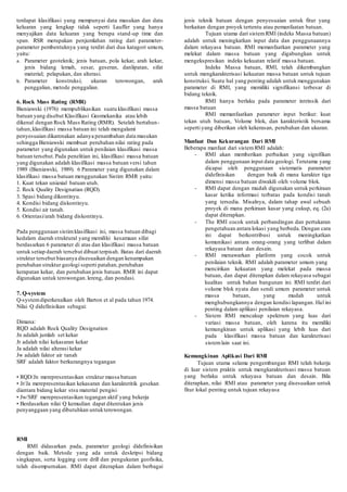 terdapat klasifikasi yang mempunyai data masukan dan data 
keluaran yang lengkap tidak seperti Lauffer yang hanya 
menyajikan data keluaran yang berupa stand-up time dan 
span. RSR merupakan penjumlahan rating dari parameter-parameter 
pembentuknya yang terdiri dari dua katagori umum, 
yaitu: 
a. Parameter geoteknik; jenis batuan, pola kekar, arah kekar, 
jenis bidang lemah, sesar, geseran, danlipatan, sifat 
material; pelapukan, dan alterasi. 
b. Parameter konstruksi; ukuran terowongan, arah 
penggalian, metode penggalian. 
6. Rock Mass Rating (RMR) 
Bieniawski (1976) mempublikasikan suatu klasifikasi massa 
batuan yang disebut Klasifikasi Geomekanika atau lebih 
dikenal dengan Rock Mass Rating (RMR). Setelah bertahun-tahun, 
klasifikasi massa batuan ini telah mengalami 
penyesuaian dikarenakan adanya penambahan data masukan 
sehingga Bieniawski membuat perubahan nilai rating pada 
parameter yang digunakan untuk penilaian klasifikasi massa 
batuan tersebut. Pada penelitian ini, klasifikasi massa batuan 
yang digunakan adalah klasifikasi massa batuan versi tahun 
1989 (Bieniawski, 1989). 6 Parameter yang digunakan dalam 
klasifikasi massa batuan menggunakan Sistim RMR yaitu: 
1. Kuat tekan uniaxial batuan utuh. 
2. Rock Quality Designatian (RQD). 
3. Spasi bidang dikontinyu. 
4. Kondisi bidang diskontinyu. 
5. Kondisi air tanah. 
6. Orientasi/arah bidang diskontinyu. 
Pada penggunaan sistim klasifikasi ini, massa batuan dibagi 
kedalam daerah struktural yang memiliki kesamaan sifat 
berdasarkan 6 parameter di atas dan klasifikasi massa batuan 
untuk setiap daerah tersebut dibuat terpisah. Batas dari daerah 
struktur tersebut biasanya disesuaikan dengan kenampakan 
perubahan struktur geologi seperti patahan, perubahan 
kerapatan kekar, dan perubahan jenis batuan. RMR ini dapat 
digunakan untuk terowongan. lereng, dan pondasi. 
7. Q-system 
Q-system diperkenalkan oleh Barton et al pada tahun 1974. 
Nilai Q didefinisikan sebagai: 
Dimana: 
RQD adalah Rock Quality Designation 
Jn adalah jumlah set kekar 
Jr adalah nilai kekasaran kekar 
Ja adalah nilai alterasi kekar 
Jw adalah faktor air tanah 
SRF adalah faktor berkurangnya tegangan 
• RQD/Jn merepresentasikan struktur massa batuan 
• Jr/Ja merepresentasikan kekasaran dan karakteritik gesekan 
diantara bidang kekar stsu material pengisi 
• Jw/SRF merepresentasikan tegangan aktif yang bekerja 
• Berdasarkan nilai Q kemudian dapat ditentukan jenis 
penyanggaan yang dibutuhkan untuk terowongan. 
RMI 
RMI didasarkan pada, parameter geologi didefinisikan 
dengan baik. Metode yang ada untuk deskripsi bidang 
singkapan, serta logging core drill dan pengukuran geofisika, 
telah disempurnakan. RMI dapat diterapkan dalam berbagai 
jenis teknik batuan dengan penyesuaian untuk fitur yang 
berkaitan dengan proyek tertentu atau pemanfaatan batuan. 
Tujuan utama dari sistem RMI (indeks Massa batuan) 
adalah untuk meningkatkan input data dan penggunaannya 
dalam rekayasa batuan. RMI memanfaatkan parameter yang 
melekat dalam massa batuan yang digabungkan untuk 
mengekspresikan indeks kekuatan relatif massa batuan. 
Indeks Massa batuan, RMI, telah dikembangkan 
untuk mengkarakterisasi kekuatan massa batuan untuk tujuan 
konstruksi. Suatu hal yang penting adalah untuk menggunakan 
parameter di RMI, yang memiliki signifikansi terbesar di 
bidang teknik. 
RMI hanya berlaku pada parameter intrinsik dari 
massa batuan 
RMI memanfaatkan parameter input berikut: kuat 
tekan utuh batuan, Volume blok, dan karakteristik bersama 
seperti yang diberikan oleh kekerasan, perubahan dan ukuran. 
Manfaat Dan Kekurangan Dari RMI 
Beberapa manfaat dari sistem RMI adalah: 
- RMI akan memberikan perbaikan yang signifikan 
dalam penggunaan input data geologi. Terutama yang 
dicapai oleh penggunaan sistematis parameter 
didefinisikan dengan baik di mana karakter tiga 
dimensi massa batuan diwakili oleh volume blok. 
- RMI dapat dengan mudah digunakan untuk perkiraan 
kasar ketika informasi terbatas pada kondisi tanah 
yang tersedia. Misalnya, dalam tahap awal sebuah 
proyek di mana perkiraan kasar yang cukup, eq. (2a) 
dapat diterapkan. 
- The RMI cocok untuk perbandingan dan pertukaran 
pengetahuan antara lokasi yang berbeda. Dengan cara 
ini dapat berkontribusi untuk meningkatkan 
komunikasi antara orang-orang yang terlibat dalam 
rekayasa batuan dan desain. 
- RMI menawarkan platform yang cocok untuk 
penilaian teknik. RMI adalah parameter umum yang 
mencirikan kekuatan yang melekat pada massa 
batuan, dan dapat diterapkan dalam rekayasa sebagai 
kualitas untuk bahan bangunan ini. RMI terdiri dari 
volume blok nyata dan sendi umum parameter untuk 
massa batuan, yang mudah untuk 
menghubungkannya dengan kondisi lapangan. Hal ini 
penting dalam aplikasi penilaian rekayasa. 
- Sistem RMI mencakup spektrum yang luas dari 
variasi massa batuan, oleh karena itu memiliki 
kemungkinan untuk aplikasi yang lebih luas dari 
pada klasifikasi massa batuan dan karakterisasi 
sistem lain saat ini. 
Kemungkinan Aplikasi Dari RMI 
Tujuan utama selama pengembangan RMI telah bekerja 
di luar sistem praktis untuk mengkarakterisasi massa batuan 
yang berlaku untuk rekayasa batuan dan desain. Bila 
diterapkan, nilai RMI atau parameter yang disesuaikan untuk 
fitur lokal penting untuk tujuan rekayasa 
