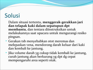 Solusi
Dalam situasi tertentu, menggerak-gerakkan jari
dan telapak kaki dalam sepatupun dpt
membantu, dan tentara diinstruksikan untuk
melakukannya saat upacara untuk mengurangi resiko
pingsan.
• Gerakan tsb menyebabkan otot meremas dan
melepaskan vena, mendorong darah keluar dari kaki
dan kembali ke jantung.
• Jika volume darah yg cukup tidak kembali ke jantung,
curah jantung akan berkurang yg dpt dg cepat
mempengaruhi area seperti otak.

 