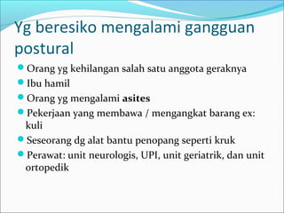 Yg beresiko mengalami gangguan
postural
Orang yg kehilangan salah satu anggota geraknya
Ibu hamil
Orang yg mengalami asites
Pekerjaan yang membawa / mengangkat barang ex:

kuli
Seseorang dg alat bantu penopang seperti kruk
Perawat: unit neurologis, UPI, unit geriatrik, dan unit
ortopedik

 