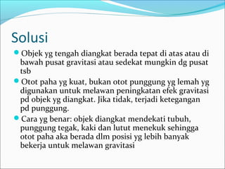 Solusi
Objek yg tengah diangkat berada tepat di atas atau di

bawah pusat gravitasi atau sedekat mungkin dg pusat
tsb
Otot paha yg kuat, bukan otot punggung yg lemah yg
digunakan untuk melawan peningkatan efek gravitasi
pd objek yg diangkat. Jika tidak, terjadi ketegangan
pd punggung.
Cara yg benar: objek diangkat mendekati tubuh,
punggung tegak, kaki dan lutut menekuk sehingga
otot paha aka berada dlm posisi yg lebih banyak
bekerja untuk melawan gravitasi

 