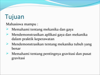 Tujuan
Mahasiswa mampu :
 Memahami tentang mekanika dan gaya
 Mendemonstrasikan aplikasi gaya dan mekanika
dalam praktik keperawatan
 Mendemonstrasikan tentang mekanika tubuh yang
benar
 Memahami tentang pentingnya gravitasi dan pusat
gravitasi

 