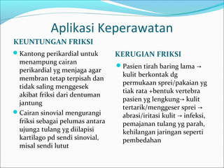 Aplikasi Keperawatan
KEUNTUNGAN FRIKSI
Kantong perikardial untuk

menampung cairan
perikardial yg menjaga agar
membran tetap terpisah dan
tidak saling menggesek
akibat friksi dari dentuman
jantung
Cairan sinovial mengurangi
friksi sebagai pelumas antara
ujung2 tulang yg diilapisi
kartilago pd sendi sinovial,
misal sendi lutut

KERUGIAN FRIKSI
Pasien tirah baring lama →

kulit berkontak dg
permukaan sprei/pakaian yg
tiak rata +bentuk vertebra
pasien yg lengkung→ kulit
tertarik/menggeser sprei →
abrasi/iritasi kulit → infeksi,
pemajanan tulang yg parah,
kehilangan jaringan seperti
pembedahan

 