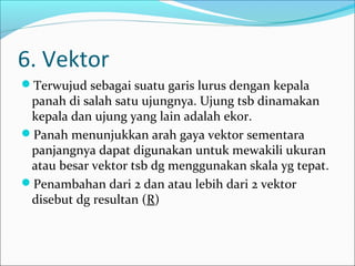6. Vektor
Terwujud sebagai suatu garis lurus dengan kepala

panah di salah satu ujungnya. Ujung tsb dinamakan
kepala dan ujung yang lain adalah ekor.
Panah menunjukkan arah gaya vektor sementara
panjangnya dapat digunakan untuk mewakili ukuran
atau besar vektor tsb dg menggunakan skala yg tepat.
Penambahan dari 2 dan atau lebih dari 2 vektor
disebut dg resultan (R)

 