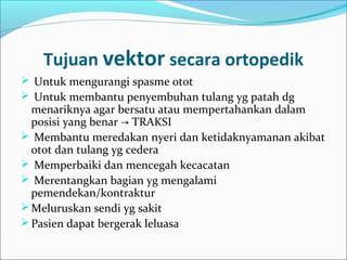 Tujuan vektor secara ortopedik
 Untuk mengurangi spasme otot
 Untuk membantu penyembuhan tulang yg patah dg

menariknya agar bersatu atau mempertahankan dalam
posisi yang benar → TRAKSI
 Membantu meredakan nyeri dan ketidaknyamanan akibat
otot dan tulang yg cedera
 Memperbaiki dan mencegah kecacatan
 Merentangkan bagian yg mengalami
pemendekan/kontraktur
 Meluruskan sendi yg sakit
 Pasien dapat bergerak leluasa

 