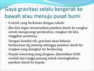 Gaya gravitasi selalu bergerak ke
bawah atau menuju pusat bumi
• Contoh yang berkaitan dengan tubuh:
1. Jika kita ingin menurunkan pasokan darah ke tungkai

untuk mengurangi perdarahan, tungkai tsb kita
tinggikan posisinya.
Dengan kondisi tsb, gravitasi akan bekerja
berlawanan dg jantung sehingga pasokan darah ke
tungkai yang diangkat itu berkurang.
2. Kepala seseorang yang pingsan, diposisikan lebih
rendah dari tinggi jantung untuk meningkatkan
pasokan darah ke kepala.

 
