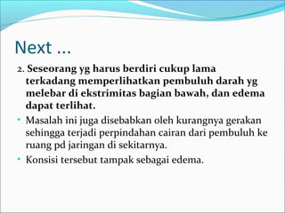 Next ...
2. Seseorang yg harus berdiri cukup lama
terkadang memperlihatkan pembuluh darah yg
melebar di ekstrimitas bagian bawah, dan edema
dapat terlihat.
• Masalah ini juga disebabkan oleh kurangnya gerakan
sehingga terjadi perpindahan cairan dari pembuluh ke
ruang pd jaringan di sekitarnya.
• Konsisi tersebut tampak sebagai edema.

 