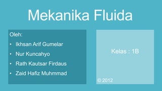 Mekanika Fluida
Oleh:
• Ikhsan Arif Gumelar
• Nur Kuncahyo
• Rath Kautsar Firdaus
• Zaid Hafiz Muhmmad
Kelas : 1B
© 2012
 