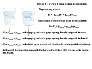 Kasus 1 : Benda dicelup secara keseluruhan.
Gaya apung adalah
B = ρfluidagV = ρfluidagVbenda
Gaya netto yang bekerja pada benda adalah
B – Fg = (ρfluida – ρobjek) gVobjek
Jika ρbenda < ρfluida, maka gaya gravitasi < gaya apung, benda bergerak ke atas.
Jika ρbenda > ρfluida, maka gaya gravitasi > gaya apung, benda bergerak ke bawah.
JIka ρbenda = ρfluida, maka total gaya adalah nol dan benda dalam posisi setimbang.
Arah gerak benda celup dalam fluida hanya ditentukan oleh massa jenis benda
dan fluida.
 