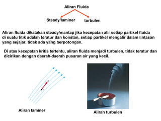 Aliran fluida dikatakan steady/mantap jika kecepatan alir setiap partikel fluida
di suatu titik adalah teratur dan konstan, setiap partikel mengalir dalam lintasan
yang sejajar, tidak ada yang berpotongan.
Aliran Fluida
Steady/laminer turbulen
Di atas kecepatan kritis tertentu, aliran fluida menjadi turbulen, tidak teratur dan
dicirikan dengan daerah-daerah pusaran air yang kecil.
Aliran laminer Aliran turbulen
 
