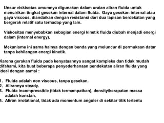 Unsur viskisotas umumnya digunakan dalam uraian aliran fluida untuk
mencirikan tingkat gesekan internal dalam fluida. Gaya gesekan internal atau
gaya viscous, diandaikan dengan resistansi dari dua lapisan berdekatan yang
bergerak relatif satu terhadap yang lain.
Viskositas menyebabkan sebagian energi kinetik fluida diubah menjadi energi
dalam (internal energy).
Mekanisme ini sama halnya dengan benda yang meluncur di permukaan datar
tanpa kehilangan energi kinetik.
Karena gerakan fluida pada kenyataannya sangat kompleks dan tidak mudah
difahami, kita buat beberapa penyederhanaan pendekatan aliran fluida yang
ideal dengan asmsi :
1. Fluida adalah non viscous, tanpa gesekan.
2. Alirannya steady.
3. Fluida incompressible (tidak termampatkan), density/kerapatan massa
adalah konstan.
4. Aliran irrotational, tidak ada momentum anguler di sekitar titik tertentu
 
