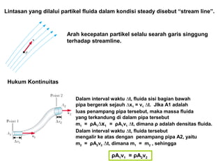 Lintasan yang dilalui partikel fluida dalam kondisi steady disebut “stream line”.
Arah kecepatan partikel selalu searah garis singgung
terhadap streamline.
Hukum Kontinuitas
Dalam interval waktu ∆t, fluida sisi bagian bawah
pipa bergerak sejauh ∆x1 = v1 ∆t. JIka A1 adalah
luas penampang pipa tersebut, maka massa fluida
yang terkandung di dalam pipa tersebut
m1 = ρA1∆x1 = ρA1v1 ∆t, dimana ρ adalah densitas fluida.
Dalam interval waktu ∆t, fluida tersebut
mengalir ke atas dengan penampang pipa A2, yaitu
m2 = ρA2v2 ∆t, dimana m1 = m2 , sehingga
ρA1v1 = ρA2v2
 