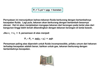 P1 + ½ ρv2
+ ρgy = konstan
Pernyataan ini menunjukkan bahwa tekanan fluida berkurang dengan bertambahnya
kecepatan fluida. Lagi pula, tekanan akan berkurang dengan bertambah besarnya
elevasi. Hal ini akan menjelaskan mengapa tekanan dari kerangan pada lantai atas dari
bangunan tinggi lebih lemah dibandingkan dengan tekanan kerangan di lantai bawah.
Jika v1 = v2 = 0, persamaan di atas menjadi
P1 – P2 = ρg(y2 – y1) = ρgh
Persamaan paling atas diperoleh untuk fluida incompressible, prilaku umum dari tekanan
terhadap kecepatan adalah benar, bahkan untuk gas, tekanan berkurang dengan
bertambahnya kecepatan.
 